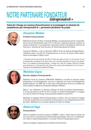 Arnaud de Ménibus
Président d’Entreprendre&+
Diplômé de Sciences Po Paris, Arnaud de Ménibus a occupé plusieurs postes à responsabi-
lité au sein du Groupe Paribas entre 1972 et 1997 puis a participé à plusieurs créations ou
rachats d’entreprises. Il est aujourd’hui le président exécutif et président du directoire de
Yam Invest ; président de Time Investors, de Yareal International et de Helse.
Arnaud de Ménibus a créé en décembre 2009 le fonds de dotation Entreprendre&+,
souhaitant mettre son goût de l’entrepreneuriat au service de projets alliant perfor-
mance économique et impact social.
« Convaincu de la nécessité de réveiller le désir des jeunes d’agir, ici, de susciter l’envie
d’entreprendre autrement et de faire éclore une nouvelle génération d’acteurs de change-
ment, j’ai souhaité qu’Entreprendre&+ s’engage aux côtés de l’équipe Ticket for Change
pour permettre à ce premier Tour de France des acteurs du changement de voir le jour. »
Arnaud est le président de Ticket for Change.
Ticket for Change est soutenu financièrement et accompagné en mécénat de
compétences par Entreprendre & +, partenaire fondateur du projet.
NOTREPARTENAIREFONDATEUREntreprendre&+
Madeleine Ceyrac
Directrice déléguée d’Entreprendre&+.
Diplômée d’école de commerce (EMLYON), Madeleine a travaillé sur plusieurs projets
humanitaires et de développement, avant de se rapprocher du conseil en développement
durable (Ethicity). En 2009, elle se lance dans l’entrepreneuriat social en co-fondant une
micro-franchise solidaire de restauration ambulante (Vélobar).
Depuis 3 ans, Madeleine est directrice déléguée du fonds de dotation Entreprendre&+.
C’est elle qui découvre en février 2013 le projet, et conduit Entreprendre&+ à s’engager
aux côtés de Ticket for Change comme partenaire fondateur en juin 2013.
Madeleine accompagne Ticket for Change depuis ses débuts ; elle est la mentor de l’équipe
et travaille en particulier sur la recherche de financements et l’accompagnement post-Tour
des jeunes. Madeleine est la secrétaire générale de Ticket for Change.
Adrien de Fayet
Entreprendre&+.
Adrien est diplômé d’école de commerce (EDHEC). Après 7 années dans le domaine du
luxe, puis dans la communication événementielle grand public (Unesco) et l’entrepreneu-
riat, Adrien a rejoint Entreprendre&+ et le projet Ticket for Change depuis janvier.
Adrien accompagne l’équipe dans la recherche de financements.
LA PRÉPARATION - NOTRE PARTENAIRE FONDATEUR 15
 