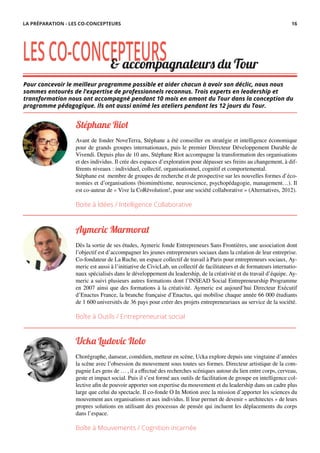 Pour concevoir le meilleur programme possible et aider chacun à avoir son déclic, nous nous
sommes entourés de l’expertise de professionnels reconnus. Trois experts en leadership et
transformation nous ont accompagné pendant 10 mois en amont du Tour dans la conception du
programme pédagogique. Ils ont aussi animé les ateliers pendant les 12 jours du Tour.
LESCO-CONCEPTEURS
Stéphane Riot
Avant de fonder NoveTerra, Stéphane a été conseiller en stratégie et intelligence économique
pour de grands groupes internationaux, puis le premier Directeur Développement Durable de
Vivendi. Depuis plus de 10 ans, Stéphane Riot accompagne la transformation des organisations
et des individus. Il crée des espaces d’exploration pour dépasser ses freins au changement, à dif-
férents niveaux : individuel, collectif, organisationnel, cognitif et comportemental.
Stéphane est membre de groupes de recherche et de prospective sur les nouvelles formes d’éco-
nomies et d’organisations (biomimétisme, neuroscience, psychopédagogie, management…). Il
est co-auteur de « Vive la CoRévolution!, pour une société collaborative » (Alternatives, 2012).
Boite à Idées / Intelligence Collaborative
Aymeric Marmorat
Dès la sortie de ses études, Aymeric fonde Entrepreneurs Sans Frontières, une association dont
l’objectif est d’accompagner les jeunes entrepreneurs sociaux dans la création de leur entreprise.
Co-fondateur de La Ruche, un espace collectif de travail à Paris pour entrepreneurs sociaux, Ay-
meric est aussi à l’initiative de CivicLab, un collectif de facilitateurs et de formateurs internatio-
naux spécialisés dans le développement du leadership, de la créativité et du travail d’équipe. Ay-
meric a suivi plusieurs autres formations dont l’INSEAD Social Entrepreneurship Programme
en 2007 ainsi que des formations à la créativité. Aymeric est aujourd’hui Directeur Exécutif
d’Enactus France, la branche française d’Enactus, qui mobilise chaque année 66 000 étudiants
de 1 600 universités de 36 pays pour créer des projets entrepreneuriaux au service de la société.
Boîte à Outils / Entrepreneuriat social
Ucka Ludovic Ilolo
Chorégraphe, danseur, comédien, metteur en scène, Ucka explore depuis une vingtaine d’années
la scène avec l’obsession du mouvement sous toutes ses formes. Directeur artistique de la com-
pagnie Les gens de … , il a effectué des recherches scéniques autour du lien entre corps, cerveau,
geste et impact social. Puis il s’est formé aux outils de facilitation de groupe en intelligence col-
lective afin de pouvoir apporter son expertise du mouvement et du leadership dans un cadre plus
large que celui du spectacle. Il co-fonde O In Motion avec la mission d’apporter les sciences du
mouvement aux organisations et aux individus. Il leur permet de devenir « architectes » de leurs
propres solutions en utilisant des processus de pensée qui incluent les déplacements du corps
dans l’espace.
Boîte à Mouvements / Cognition incarnée
& accompagnateurs du Tour
LA PRÉPARATION - LES CO-CONCEPTEURS 16
 