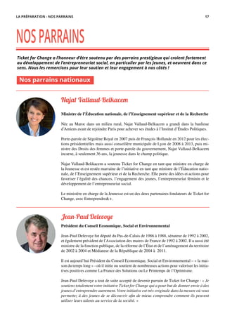 Ticket for Change a l’honneur d’être soutenu par des parrains prestigieux qui croient fortement
au développement de l’entrepreneuriat social, en particulier par les jeunes, et oeuvrent dans ce
sens. Nous les remercions pour leur soutien et leur engagement à nos côtés !
NOSPARRAINS
Najat Vallaud-Belkacem
Ministre de l’Éducation nationale, de l’Enseignement supérieur et de la Recherche
Née au Maroc dans un milieu rural, Najat Vallaud-Belkacem a grandi dans la banlieue
d’Amiens avant de rejoindre Paris pour achever ses études à l’Institut d’Études Politiques.
Porte-parole de Ségolène Royal en 2007 puis de François Hollande en 2012 pour les élec-
tions présidentielles mais aussi conseillère municipale de Lyon de 2008 à 2013, puis mi-
nistre des Droits des femmes et porte-parole du gouvernement, Najat Vallaud-Belkacem
incarne, à seulement 36 ans, la jeunesse dans le champ politique.
Najat Vallaud-Bekkacem a soutenu Ticket for Change en tant que ministre en charge de
la Jeunesse et est restée marraine de l’initiative en tant que ministre de l’Éducation natio-
nale, de l’Enseignement supérieur et de la Recherche. Elle porte des idées et actions pour
favoriser l’égalité des chances, l’engagement des jeunes, l’entrepreneuriat féminin et le
développement de l’entrepreneuriat social.
Le ministère en charge de la Jeunesse est un des deux partenaires fondateurs de Ticket for
Change, avec Entreprendre&+.
Nos parrains nationaux
Jean-Paul Delevoye
Président du Conseil Economique, Social et Environnemental
Jean-Paul Delevoye fut député du Pas-de-Calais de 1986 à 1988, sénateur de 1992 à 2002,
et également président de l’Association des maires de France de 1992 à 2002. Il a aussi été
ministre de la fonction publique, de la réforme de l’État et de l’aménagement du territoire
de 2002 à 2004 et Médiateur de la République de 2004 à 2011.
Il est aujourd’hui Président du Conseil Economique, Social et Environnemental – « la mai-
son du temps long » - où il initie ou soutient de nombreuses actions pour valoriser les initia-
tives positives comme La France des Solutions ou Le Printemps de l’Optimisme.
Jean-Paul Delevoye a tout de suite accepté de devenir parrain de Ticket for Change : « Je
soutiens totalement votre initiative Ticket for Change qui a pour but de donner envie à des
jeunes d’entreprendre autrement. Votre initiative est très originale dans la mesure où vous
permettez à des jeunes de se découvrir afin de mieux comprendre comment ils peuvent
utiliser leurs talents au service de la société. »
LA PRÉPARATION - NOS PARRAINS 17
 