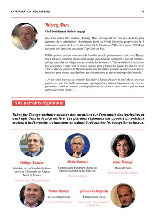 Thierry Ma�
Chef doublement étoilé et engagé
Issu d’un milieu très modeste, Thierry Marx est aujourd’hui l’un des chefs les plus
reconnus de sa génération : doublement étoilé au Guide Michelin, propriétaire de 4
restaurants, auteur de 8 livres, il est élu chef de l’année en 2006, et est depuis 2010 l’un
des jurés de l’émission de cuisine Top Chef sur M6.
Célèbre pour sa cuisine innovante à la frontière entre la gastronomie et la science Thierry
Marx est aussi et surtout un cuisinier engagé qui a toujours considéré la cuisine comme «
un lien naturel et social qui peut rassembler les hommes ». Très sensibilisé à la réinser-
tion des jeunes, il intervient en milieu carcéral pour y former les jeunes. En 2012 il ouvre
à Paris, dans le quartier de Ménilmontant, une formation gratuite aux métiers de la res-
tauration pour jeunes sans diplôme, en réinsertion ou en reconversion professionnelle.
« Je suis très heureux de soutenir Ticket for Change, déclare le chef Marx, un beau
projet avec une très belle dynamique, qui défend les valeurs importantes de l’entre-
preneuriat social et soutient l’entrepreunariat des jeunes, deux enjeux qui me sont
particulièrement chers. »
Anne Hidalgo
Maire de Paris
Marraine Île-de-France
Ticket for Change souhaite susciter des vocations sur l’ensemble des territoires et
ainsi agir dans la France entière. Les parrains régionaux ont apporté un précieux
soutien à la démarche, notamment en aidant à rencontrer les écosystèmes locaux.
Michel Barnier
Commissaire Européen chargé du
Marché intérieur et des Services
Parrain Alsace
Philippe Vasseur
Président de la Chambre de Com-
merce et d’Industrie de Région
Nord de France
Parrain Nord-Pas-de-Calais
Bruno Bonnell
Serial-entrepreneur
Parrain Rhône-Alpes
Arnaud Castagnède
Entrepreneur social
Parrain Provence-Alpes-
Côte d’Azur
Nos parrains régionaux
LA PRÉPARATION - NOS PARRAINS 18
 