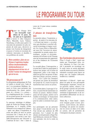 T
icket for Change 2014
: une incroyable expé-
dition de 12 jours, du
26 août au 6 septembre
2014 à travers 6 villes françaises
(Paris, Marseille, Lyon, Valence,
Strasbourg, et Lille) pour partir à la
rencontre des pionniers les plus ins-
pirants de notre pays, découvrir sa
propre voie d’acteur de changement
et passer à l’action en inventant des
solutions innovantes et durables à
nos problèmes de société.
Un processus en U
Le programme pédagogique du Tour
est inédit et inventé avec l’aide de
nos 3 co-concepteurs Stéphane, Ay-
meric et Ucka, pour permettre une
transformation des jeunes partici-
pants, de « rêveurs » à « acteurs ».
La complémentarité des 3 coachs a
été un grand facteur de succès de ce
programme pédagogique.
 
Le parcours initiatique et pédago-
gique de Ticket for Change suit une
dynamique en U inspirée d’Otto
Scharmer et est composé de 3 phases
: après une phase d’inspiration et
avant une phase de mise en action
(ouverture des 2 barres du U), les
participants sont invités à une véri-
table introspection, une “descente” à
l’intérieur de leur « être » (dans le
creux du U) pour mieux conduire
leur « faire ».
3 phases de transforma-
tion
La première phase, l’inspiration, a
permis de partir à la rencontre de
« la France qui innove », ces pion-
niers qui cherchent à concilier effi-
cacité économique et impact socié-
tal. Ces 4 jours (Paris et Marseille)
ont aussi été l’occasion de mieux
comprendre les grands enjeux éco-
nomiques, sociaux et environne-
mentaux de la France et de l’Europe,
ainsi qu’un panorama des opportuni-
tés et des tendances de l’économie
de demain.
 
La seconde phase, l’introspection, a
eu pour but d’aider les participants à
trouver leur propre voie d’acteur de
changement, grâce à des temps de
réflexion qui leur ont permis d’iden-
tifier leurs talents, passions, moteurs,
freins… Ces 2 jours (les Amanins)
ont permis aux jeunes de formaliser
leur projet de vie, avant d’essayer de
transformer leurs envies en actions.
La troisième phase, le passage à l’ac-
tion, a eu pour but de transformer ces
rêveurs en acteurs. Ateliers d’émer-
gence de leurs projets, ateliers sur le
modèle économique, le financement
et la communication, entre autres,
pour les aider à construire leurs pro-
jets.
Les participants ont pu présenter
leur projet l’avant-dernier jour du
Tour devant une audience de 400
personnes. Les 3 projets les plus
aboutis ont été présentés à Najat Val-
laud-Belkacem, ministre de l’Educa-
tion nationale, lors de la soirée de
Clôture.
Les 3 principes du processus
Cœur + Corps + Tête : Après une
entrée par l’émotionnel (rêve, en-
vies, intuition), le Tour s’est atta-
ché à permettre un recentrage sur
le corps (mise en action physique)
avant de mettre en avant les éléments
rationnels essentiels pour lancer un
projet avec de l’impact (efficacité,
modèle éco, viabilité).
 
Individuel + Collectif : Après une
phase de quête de sens personnelle
(témoignages inspirants, travail sur
ses passions, talents, valeurs), l’ef-
fet de groupe a permis une puissante
émulation (esprit de communauté,
sentiment d’appartenance et de res-
ponsabilité) débouchant sur des ac-
tions collectives.
Think Big + Start Small  : Après
avoir imaginé grand (vision, pros-
pective, social fiction), des ateliers
d’outillage ont permis de transfor-
mer les envies en idées et les idées
en actions, afin de permettre de
l’émergence de projets concrets.
LEPROGRAMMEDUTOUR
Notre ambition : faire de ces
10 jours l’expérience la plus
intense émotionnellement,
intellectuellement, et
physiquement de leur vie, et
révéler l’acteur de changement
qui est en eux.
LA PRÉPARATION - LE PROGRAMME DU TOUR 19
 