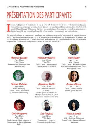 Chris Delepierre
Age : 24 ans
Ville : Lille
Etudes / poste : Génie industriel et
Entrepreneurial (Iteem et Centrale
Lille)
Noémie Halaiko
Age : 18 ans
Ville : Strasbourg
Etudes / poste : Philosophie
(Université de Strasbourg)
Marie de Castelet
Age : 22 ans
Ville : Nantes
Etudes / poste : Communication
(SciencesCom)
Eric Temfack
Age : 22 ans
Ville : Paris
Etudes/postes : Lettres et
Communication (Sorbonne)
Andréa Alfonso
Age : 25 ans
Ville : Vienne (France)
Etudes / poste : Fiscalité
Alhassane Balde
Age : 26 ans
Ville : Pierrefitte sur Seine /
Conakry
Etudes / poste : Économie en
échanges internationaux et Action
Humanitaire International et ONG
Alice Müller
Age : 21 ans
Ville : Munich
Etudes - poste : Sciences politiques
franco-allemandes (Institut d’Études
Politiques de Lille)
Alexandre Chervet
Age : 23 ans
Ville : Nice
Etudes / poste : Management et
Entrepreneuriat (EMLYON)
Monika Kumar
Age : 23 ans
Ville : Boulogne-Billancourt
Etudes / poste : Banque et Finance
(Sorbonne)
PRÉSENTATIONDESPARTICIPANTS
I
ls sont 50. 50 jeunes, de 18 à 30 ans, de bac –5 à bac +5, de milieux très divers, à vouloir entreprendre autre-
ment en France pour changer la société. Ils ont répondu à un appel à candidature national et ont été sélectionnés
parmi 400 candidats par 40 jurys sur 4 critères non-académiques : leur capacité à rêver, leur détermination à
changer la société, leur potentiel de leadership et leur capacité à communiquer leur enthousiasme.
Certains recherchaient un coup de pouce pour lancer leur projet entrepreneurial, d’autres un déclic plus intérieur pour
révéler l’acteur de changement qui était en eux, d’autres encore étaient à la recherche d’associés pour développer une
idée de projet encore en émergence. Tous étaient réunis par leur envie d’agir et de changer les choses, et leur diversité
et dynamisme a été l’une des plus grandes richesses de cette 1ère édition 2014.
LA PRÉPARATION - PRÉSENTATION DES PARTICIPANTS 26
 