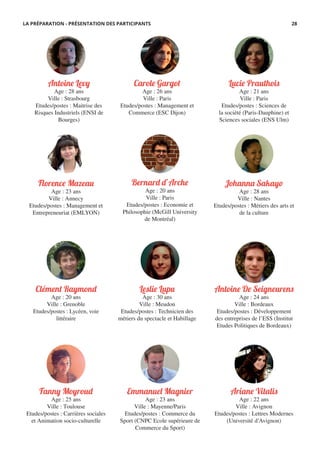 Antoine De Seigneurens
Age : 24 ans
Ville : Bordeaux
Etudes/postes : Développement
des entreprises de l’ESS (Institut
Etudes Politiques de Bordeaux)
Antoine Levy
Age : 28 ans
Ville : Strasbourg
Etudes/postes : Maitrise des
Risques Industriels (ENSI de
Bourges)
Ariane Vitalis
Age : 22 ans
Ville : Avignon
Etudes/postes : Lettres Modernes
(Université d’Avignon)
Carole Gargot
Age : 26 ans
Ville : Paris
Etudes/postes : Management et
Commerce (ESC Dijon)
Bernard d’Arche
Age : 20 ans
Ville : Paris
Etudes/postes : Economie et
Philosophie (McGill University
de Montréal)
Florence M�eau
Age : 23 ans
Ville : Annecy
Etudes/postes : Management et
Entrepreneuriat (EMLYON)
Fanny Moyroud
Age : 25 ans
Ville : Toulouse
Etudes/postes : Carrières sociales
et Animation socio-culturelle
Johanna Sakayo
Age : 28 ans
Ville : Nantes
Etudes/postes : Métiers des arts et
de la culture
Leslie Lupu
Age : 30 ans
Ville : Meudon
Etudes/postes : Technicien des
métiers du spectacle et Habillage
Clément Raymond
Age : 20 ans
Ville : Grenoble
Etudes/postes : Lycéen, voie
littéraire
Emmanuel Magnier
Age : 23 ans
Ville : Mayenne/Paris
Etudes/postes : Commerce du
Sport (CNPC Ecole supérieure de
Commerce du Sport)
Lucie Prauthois
Age : 21 ans
Ville : Paris
Etudes/postes : Sciences de
la société (Paris-Dauphine) et
Sciences sociales (ENS Ulm)
LA PRÉPARATION - PRÉSENTATION DES PARTICIPANTS 28
 