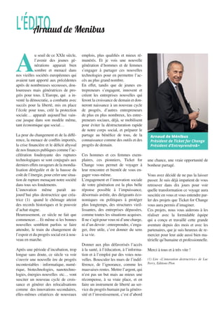 A
u seuil de ce XXIe siècle,
l’avenir des jeunes gé-
nérations apparait bien
sombre et menacé dans
nos vieilles sociétés européennes qui
avaient tant apporté aux précédentes
après de nombreuses secousses, dou-
loureuses mais génératrices de pro-
grès pour tous. L’Europe, qui a in-
venté la démocratie, a combattu avec
succès pour la liberté, mis en place
l’école pour tous, créé la protection
sociale… apparaît aujourd’hui vain-
cue jusque dans son modèle même,
tant économique que social…
La peur du changement et de la diffé-
rence, la menace de conflits importés,
la crise financière et le déficit abyssal
de nos finances publiques comme l’ac-
célération foudroyante des ruptures
technologiques se sont conjugués aux
derniers effets ravageurs de la mondia-
lisation dérégulée et de la hausse du
coût de l’énergie, pour créer une situa-
tion de rupture menaçant notre société
dans tous ses fondements.
L’innovation même paraît au-
jourd’hui plus destructrice que créa-
trice (1) quand le chômage atteint
des records historiques et le pouvoir
d’achat stagne.
Heureusement, ce siècle ne fait que
commencer… Et même si les bonnes
nouvelles semblent parfois se faire
attendre, le train du changement de
l’espoir et du progrès social est à nou-
veau en marche.
Après une période d’incubation, trop
longue sans doute, ce siècle va voir
s’ouvrir une nouvelle ère de progrès
incontestables : informatique, numé-
rique, biotechnologies, nanotechno-
logies, énergies nouvelles etc… vont
susciter un nouveau cycle de crois-
sance et générer des relocalisations
comme des innovations secondaires,
elles-mêmes créatrices de nouveaux
emplois, plus qualifiés et mieux ré-
munérés. Et je vois une nouvelle
génération d’hommes et de femmes
s’engager à partager ces nouvelles
technologies pour en permettre l’ac-
cès au plus grand nombre.
En effet, tandis que de jeunes en-
trepreneurs s’engagent, innovent et
créent les entreprises nouvelles qui
feront la croissance de demain et don-
neront naissance à un nouveau cycle
de progrès, d’autres entrepreneurs
de plus en plus nombreux, les entre-
preneurs sociaux, déjà, se mobilisent
pour éviter la déstructuration rapide
de notre corps social, et préparer le
partage au bénéfice de tous, de la
connaissance comme des outils et des
progrès de demain.
Ces hommes et ces femmes exem-
plaires, ces pionniers, Ticket for
Change vous permet de voyager à
leur rencontre et bientôt de vous en-
gager vous-même.
L’engagement et l’innovation sociale
de votre génération est la plus belle
réponse possible à l’impuissance,
désormais avérée, des dirigeants éco-
nomiques ou politiques à protéger
plus longtemps, des structures vieil-
lissantes, des entreprises dépassées,
comme toutes les situations acquises.
Il ne s’agit pour vous ni d’une charge,
ni d’un devoir : entreprendre, s’enga-
ger, être utile, c’est donner du sens
à sa vie.
Donner aux plus défavorisés l’accès
à la santé, à l’éducation, à l’informa-
tion et à l’emploi par des voies nou-
velles. Bousculer les murs de l’indif-
férence, de l’ignorance, comme les
mauvaises rentes. Mettre l’argent, qui
n’est pas un but mais au mieux une
récompense, à sa vraie place, et en
faire un instrument de liberté au ser-
vice du progrès humain par la généro-
sité et l’investissement, c’est d’abord
une chance, une vraie opportunité de
bonheur partagé.
Vous avez décidé de ne pas la laisser
passer. Je suis déjà impatient de vous
retrouver dans dix jours pour voir
quelle transformation ce voyage aura
suscitée en vous et vous entendre par-
ler des projets que Ticket for Change
vous aura permis d’imaginer.
Ces projets, nous vous aiderons à les
réaliser avec la formidable équipe
qui a conçu et travaillé cette grande
aventure depuis des mois et avec les
partenaires, que je suis heureux de re-
mercier pour leur aide aussi bien ma-
térielle qu’humaine et professionnelle.
Merci à tous et à très vite !
(1) Lire «L’innovation destructrice» de Luc
Ferry, Editions Plon
L’ÉDITOArnaud de Menibus
Arnaud de Ménibus
Président de Ticket for Change
Président d’Entreprendre&+
 
