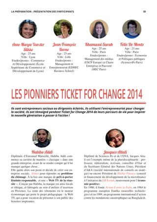 Khamassi Sarah
Age : 25 ans
Ville : Paris
Etudes/postes :
Management des médias
(ESCP Europe) et Chaire
Entreprise et Pauvreté
(HEC Paris)
Jean-François
Berne
Age : 23 ans
Ville : Lille
Etudes/postes :
Management et
Entrepreneuriat (EDHEC
Business School)
Fél� De Monts
Age : 23 ans
Ville : Paris
Etudes/postes : Économie
et Politiques publiques
(SciencesPo Paris)
Anne-Maryse Van der
Slikke
Age : 25 ans
Ville : Lyon
Etudes/postes : Commerce
et Développement (École
Supérieure de Commerce et
Développement de Lyon)
LESPIONNIERSTICKETFORCHANGE2014
Ils sont entrepreneurs sociaux ou dirigeants éclairés, ils utilisent l’entrepreneuriat pour changer
la société, ils ont témoigné pendant Ticket for Change 2014 de leurs parcours de vie pour inspirer
la nouvelle génération à passer à l’action !
Habiba Addi
Diplômée d’Euromed Marseille, Habiba Addi com-
mence sa carrière de manière « classique » dans une
grande entreprise, avant de se rendre compte qu’il lui
manque quelque chose...
Elle quitte alors son poste et décide de créer son en-
treprise sociale, Elmas pour répondre au problème
du chômage. À la fois une marque de prêt-à-porter
féminin responsable, et une « Web TV de la réus-
site ». Conçue par Habiba, la marque est ainsi locale
et éthique, et fabriquée au sein d’ateliers d’insertion
en Provence. La vente des vêtements est le moteur
économique qui porte le projet pédagogique : la Web
TV, qui a pour vocation de présenter à son public des
histoires inspirantes.
Jacques Attali
Diplômé de Sciences Po et de l’ENA, Jacques Atta-
li est l’exemple même de la pluridisciplinarité : pro-
fesseur, éditorialiste, écrivain, conseiller d’Etat et
du Secrétaire Général des Nations Unies, Président
d’A&A (société internationale de conseils en straté-
gie) ou encore Président de PlaNet Finance (conseil
et financement du développement de la microfinance
à l’initiative du LH Forum, mouvement pour l’écono-
mie positive).
En 1980, il fonde Action Contre la Faim, en 1984 le
programme européen Eurêka (nouvelles technolo-
gies) et en 1989, un programme international d’action
contre les inondations catastrophiques au Bangladesh.
LA PRÉPARATION - PRÉSENTATION DES PARTICIPANTS 30
 