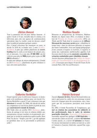 Matthieu Baudin
Historien et prospectiviste de formation, Mathieu
Baudin est, depuis mars 2012, co-créateur et direc-
teur de l’Institut des Futurs souhaitables (IFS), un
Think and Do Tank dont la vocation est de diffuser
librement des nouveaux savoirs pour « réhabiliter le
temps long » dans les décisions présentes et inspirer
des futurs souhaitables. Avec une équipe pédagogique
d’une centaine d’experts et d’artistes, il organise et
anime des explorations intellectuelles appelées Lab
Sessions dont le but est de construire ensemble des
scénarios souhaitables pour réhabiliter demain.
Ancien directeur pédagogique du Collège des hautes
études de l’environnement et du développement du-
rable, il enseigne aussi depuis 10 ans (Ei Cnam, École
centrale Paris, IAE Aix-en-Provence).
Catherine Berthillier
Grand reporter pour la télévision française et distin-
guée à de nombreuses reprises pour son travail, Ca-
therine Berthillier a passé 15 ans à dénoncer ceux qui
détruisent le monde. En 2008, elle décide de mettre
ses compétences et son réseau plutôt au profit de ceux
qui construisent le monde de demain.
Elle fonde alors en octobre 2011 Shamengo, plate-
forme de partage et de mise en relation dédiée aux
entrepreneurs sociaux insolites et exceptionnels, pro-
duite par sa société de production audiovisuelle, Kaïa
Prod. Sa devise ? Inspire your life !, qu’elle applique
au quotidien dans sa vie personnelle et profession-
nelle !
Adrien Aumont
Tout à commencé très tôt pour Adrien Aumont : il
quitte l’école à 14 ans, travaille dans le cinéma, à la
télévision, puis crée une agence de communication
spécialisée dans la viralité, avant de devenir créatif
dans la publicité pendant quelques années.
Puis il prend conscience des mutations en cours, et
décide en 2010 de co-fonder avec 2 amis KissKiss-
BankBank, la plus que célèbre plateforme de crowd-
funding dont le credo est de financer des projets créa-
tifs et innovants. À ce jour plus 19 000 000€ ont été
collectés pour plus de 9000 projets grâce à plus de 350
000 KissBankers !
Et dans une optique de micro-entreprenariat, il fonde
en 2013 Hellomerci, plateforme de prêts solidaires à
taux zéro entre particuliers.
Patrick Bertrand
Ancien chasseur de têtes, Patrick Bertrand réalise un
jour à quel point les cadres de son entourage avaient
envie de s’engager pour des associations, sans s’ima-
giner que les associations pouvaient avoir besoin
d’eux.
En 2002, il fonde Passerelles & Compétences, qui
met en relation des associations de solidarité et
des professionnels, dans le cadre de missions
ponctuelles bénévoles. Passerelles & Compétences
rassemble aujourd’hui quelques 4 500 bénévoles —
souvent des cadres en activité - a réalisé 423 missions
l’année passée, et a ouvert 13 antennes en France.
Un réseau international est même en train de se créer
à l’initiative d’anciens bénévoles aujourd’hui expa-
triés.
LA PRÉPARATION - LES PIONNIERS 31
 