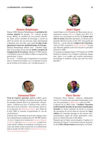 Damien Deleplanque
Depuis 2009, Damien Deleplanque est président-di-
recteur général du groupe Adéo (ancien groupe
Leroy Merlin) et membre de son conseil exécutif.
Le 3ème acteur mondial du bricolage a ouvert en
2013 les portes de son nouveau siège international
à Ronchin, près de Lille, sans doute le plus écolo-
giquement conçu des multinationales en Europe.
Damien Deleplanque affirme ainsi l’identité singu-
lière d’un groupe discret devenu leader européen de
l’équipement de la maison, affichant 75 000 salariés,
15 milliards d’euros de chiffre d’affaires et aujourd’hui
présent dans 13 pays.
Sa vision : « J’attache plus d’importance à la manière
dont se construit un résultat, car c’est porteur d’avenir,
qu’au résultat en lui-même, car c’est déjà du passé ! »
André Dupon
André Dupon est le Président du Mouvement des en-
trepreneurs sociaux (Mouves) depuis juin 2013. Il a
toujours mis son énergie au service du secteur sani-
taire et social (éducateur spécialisé, co-création de la
première Mission Locale à Lille, FCI, Sauvegarde du
Nord etc…) et de celui de l’emploi et de l’insertion.
Ainsi en 1995, il rejoint le Groupe Vitamine T en tant
que directeur général avant d’en devenir le président
exécutif en 2008.
Ce groupe accompagne depuis 1978 de plus de 30 000
hommes et femmes vers l’emploi et démontre chaque
jour, grâce à un modèle qui concilie performance
économique et ambition sociale, que nul n’est inem-
ployable !
Emmanuel Faber
Ovni de l’univers patronal, diplômé d’HEC, passé
par le conseil en stratégie et la finance de marché avant
de rejoindre Danone dont il est aujourd’hui vide-pré-
sident... il affirme avec force «l’absence d’être, voilà ce
dont meurt notre économie». Une rencontre, décisive,
en la personne de Muhammed Yunus, prix Nobel de
la Paix 2006, le convainc d’expérimenter la voie du
social business.
Il décide alors d’introduire de nouveaux réglages dans
une multinationale comptant plus de 100 000 salariés
: il est à l’origine de la création de Grameen Danone
Foods Ltd, puis de danone.communities, société d’in-
vestissement solidaire et incubateur d’entreprises so-
ciales qui luttent contre la pauvreté et la malnutrition
dans le monde. En 2011 il écrit «Chemins de traverse,
vivre l’économie autrement».
Pierre Hoerter
L’Alsacien Pierre Hoerter, vigneron indépendant
oeuvre à l’insertion des personnes handicapées à tra-
vers son association La Main Verte créée en 1995.
L’objectif de La Main Verte ? Faciliter l’insertion
professionnelle durable de personnes handicapées
mentales en milieu ordinaire de travail en assurant
des prestations de service dans les secteurs de l’agri-
culture, de l’entretien paysager et des travaux envi-
ronnementaux auprès de clients particuliers, entre-
prises et collectivités dans le Bas-Rhin.
Financée par le Fonds social européen, l’Agefip et le
ministère du Travail, l’association a permis de garan-
tir des CDI à 250 personnes handicapées en France.
LA PRÉPARATION - LES PIONNIERS 33
 