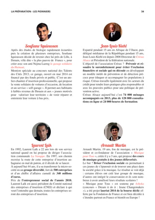 Jean-Louis Kiehl
Expatrié pendant 15 ans en Afrique de l’Ouest, puis
délégué médiateur de la République pendant 15 ans,
Jean-Louis Kiehl est depuis 2008 Directeur de Crésus
Alsace et Président de la fédération nationale.
L’objectif de l’association Crésus ? Prévenir et ré-
soudre le surendettement pour éviter l’exclusion
financière et sociale qui en découle en développant
un modèle inédit de prévention et de détection pré-
coce pour éduquer et accompagner les populations à
risque. Crésus travaille également avec les acteurs du
crédit pour rendre leurs pratiques plus responsables et
avec les pouvoirs publics pour une politique de pré-
vention active.
Crésus Alsace aujourd’hui c’est 74 000 ménages
accompagnés en 2013, plus de 128 000 consulta-
tions en ligne et 24 000 heures de formation.
Arnault Martin
Arnault Martin, 19 ans, fou de musique, est le pré-
sident et co-fondateur de l’association « Musique
pour Tous », créée il y a 3 ans, qui propose des cours
de musique gratuits à des jeunes défavorisés.
Le but ? Briser l’exclusion sociale en permettant à
ces jeunes de s’épanouir et de trouver une place dans
la société grâce à la musique. Le résultat se voit déjà
: certains élèves ont créé leur groupe de musique,
d’autres ont intégré le conservatoire et ils sont nom-
breux à avoir amélioré leurs résultats scolaires !
« Musique pour Tous » est soutenu par Ashoka
(concours « Dream it do it : Jeune Changemakers
»), a été projet lauréat 2014 de la bourse déclic of-
ferte par la Fondation de France et est bien décidée à
s’étendre partout en France et bientôt en Europe !
Soufiane Iquioussen
Après des études de biologie rapidement écourtées
puis la création de plusieurs entreprises, Soufiane
Iquioussen décide de revenir chez lui près de Lille, à
Denain, ville dite « la plus pauvre de France », pour
créer avec son ami Nejma Lazreg le garage solidaire
du Hainaut.
Mention spéciale au concours national des Talents
des Cités 2013, ce garage, ouvert en mai 2014 est
financé par des fonds privés et public. C’est un ate-
lier-chantier d’insertion professionnelle, qui propose
la vente solidaire de voitures d’occasion, de location
et un service « self-garage ». Il permet aux habitants
à faibles revenus de Denain et aux « jeunes motivés
pour valoriser leur territoire » de venir réparer et
entretenir leur voiture à bas prix.
Laurent Laïk
En 1992, Laurent Laïk a 22 ans lors de son service
national quand on lui propose de diriger l’associa-
tion communale La Varappe. En 1997, son chemin
recroise la route de cette entreprise d’insertion au-
bagnaise en mal de patron, et il décide de se lancer.
À aujourd’hui 44 ans, il a su transformer la micro-so-
ciété en un groupe diversifié, fort de 500 entreprises
et d’un chiffre d’affaires cumulé de 340 millions
d’euros.
Prix de l’entrepreneur social de l’année 2010,
Laurent Laïk est aussi président du Comité national
des entreprises d’insertion (CNEI) et déclare à qui
veut l’entendre que demain, toutes les entreprises se-
ront des entreprises d’insertion.
LA PRÉPARATION - LES PIONNIERS 34
 