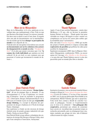 Marc de la Ménardière
Marc de la Ménardière vit le rêve américain en tra-
vaillant dans une multinationale à New York en tant
que Business Developer lorsqu’il se retrouve immobi-
lisé deux mois et demi à cause d’une chute. Il regarde
alors une pile de documentaires sur la marchandisa-
tion du monde qui lui font changer sa perception du
monde et ses objectifs de vie…
Il décide alors de tout quitter et de réaliser avec un ami
un documentaire axé sur les solutions et les acteurs
du changement de ce monde en crise : “En Quête de
Sens”. Il est plus que jamais convaincu que c’est “la
somme des éveils individuels qui amènera un éveil
collectif. Et de cet éveil, ce sera vraiment ceux qui
passeront à l’action qui inventeront le monde de de-
main ».
Thanh Nghiem
Après 13 ans d’une carrière fulgurante - entrée chez
McKinsey à 22 ans, elle en devient la première
femme Partner en France - Thanh quitte tout pour
véritable un virage à 90 degrés et ainsi «mettre ses
compétences au service de causes plus nobles que
la rentabilité pour l’actionnaire».
Elle créé alors l’Institut Angenius, ONG qui incube
des projets d’intérêt général et s’impose comme une
exploratrice de possibles qui pollinise les idées pour
accélérer le changement.
Egalement enseignante à HEC dans la Majeure Alter-
native Management, conférencière TEDx, ou encore
auteur de l’ouvrage «Des Abeilles et des Hommes»,
c’est peu dire que Thanh Nghiem oeuvre à créer des
passerelles pour un monde plus libre et durable.
Jean-Patrick Péché
Jean Patrick Péché est notre pionnier “Design Indus-
triel”. 40 ans de pratique dans ce domaine, 25 ans
d’enseignement et 15 ans d’expérience en consul-
ting d’entreprise. Avant de rejoindre le programme
IDEA (Innovation, Design, Entrepreunership & Art à
EM Lyon et Centrale Lyon) en tant que responsable
design thinking, il a occupé la direction des pro-
grammes de design à Audencia et à l’École de design
Nantes Atlantique.
Son expérience se fonde sur des missions de design
réalisées pour de grands groupes industriels tels que
Thalès, Veolia ou encore Pfizer.
Jean Patrick Péché est par ailleurs cofondateur des en-
treprises de design Dia Design et Design Utility ainsi
que d’une entreprise d’innovation, Anonymate.
Isabelle Peloux
Institutrice lyonnaise, rien ne destinait Isabelle Peloux
à fonder et diriger le Centre Agroécologique des Ama-
nins (l’école du Colibris). C’est lors d’une rencontre
en 2003, avec le paysan philosophe Pierre Rabhi et un
entrepreneur, Michel Valentin, que nait ce projet fou.
Cette école hors contrat a décidé de concilier l’ac-
cueil, la pédagogie, l’écoute et l’expérimentation
avec le loisir et la solidarité ! Une pédagogie dite
coopérative, permettant aux enfants de construire
leurs savoirs en travaillant dans un premier temps en
recherche personnelle, puis en échangeant leurs stra-
tégies mentales par groupe de trois, afin d’élaborer
collectivement les règles à retenir.
LA PRÉPARATION - LES PIONNIERS 35
 