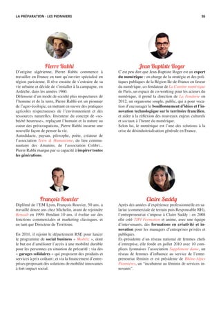 Jean Baptiste Roger
C’est peu dire que Jean-Baptiste Roger est un expert
du numérique : en charge de la stratégie et des poli-
tiques publiques de la Région Ile-de-France en faveur
du numérique, co-fondateur de La Cantine numérique
de Paris, un espace de co-working pour les acteurs du
numérique, il prend la direction de La Fonderie en
2012, un organisme souple, public, qui a pour voca-
tion d’encourager le bouillonnement d’idées et l’in-
novation technologique sur le territoire francilien,
et aider à la réfléxion des nouveaux enjeux culturels
et sociaux à l’heure du numérique.
Selon lui, le numérique est l’une des solutions à la
crise de désindustrialisation générale en France.
François Rouvier
Diplômé de l’EM Lyon, François Rouvier, 50 ans, a
travaillé douze ans chez Michelin, avant de rejoindre
Renault en 1999. Pendant 10 ans, il évolue sur des
fonctions commerciales et marketing classiques, et
en tant que Directeur de Territoire.
En 2011, il rejoint le département RSE pour lancer
le programme de social business « Mobiliz », dont
le but est d’améliorer l’accès à une mobilité durable
pour les personnes en situation de précarité : via des
« garages solidaires » qui proposent des produits et
services à prix coûtant ; et via la financement d’entre-
prises proposant des solutions de mobilité innovantes
à fort impact social.
Claire Saddy
Après des années d’expérience professionnelle en sa-
lariat (commerciale de terrain puis Responsable RH),
l’entrepreneuriat s’impose à Claire Saddy : en 2008
elle créé TIPI Formation et anime, avec une équipe
d’intervenants, des formations en créativité et in-
novation pour les managers d’entreprises privées et
publiques.
Ex-présidente d’un réseau national de femmes chefs
d’entreprise, elle fonde en juillet 2010 avec 10 com-
plices lyonnaises l’association Supplément dame, un
réseau de femmes d’influence au service de l’entre-
preneuriat féminin et est présidente de Rhône-Alpes
Pionnières, un “incubateur au féminin de services in-
novants”.
Pierre Rabhi
D’origine algérienne, Pierre Rabhi commence à
travailler en France en tant qu’ouvrier spécialisé en
région parisienne. Il rêve ensuite de s’extraire de sa
vie urbaine et décide de s’installer à la campagne, en
Ardèche, dans les années 1960.
Défenseur d’un mode de société plus respectueux de
l’homme et de la terre, Pierre Rabhi est un pionnier
de l’agro-écologie, en mettant en œuvre des pratiques
agricoles respectueuses de l’environnement et des
ressources naturelles. Inventeur du concept de «so-
briété heureuse», replaçant l’humain et la nature au
coeur des préoccupations, Pierre Rabhi incarne une
nouvelle façon de penser la vie.
Autodidacte, paysan, pilosophe, poète, créateur de
l’association Terre & Humanisme, du lieu commu-
nautaire des Amanins, de l’association Colibri...
Pierre Rabhi marque par sa capacité à inspirer toutes
les générations.
LA PRÉPARATION - LES PIONNIERS 36
 