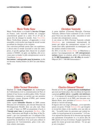 Marie Trellu-Kane
Marie Trellu-Kane a co-fondé le Service Civique
en France, cette nouvelle manière de s’engager
concrètement quand on a entre 18 et 25 ans et
qu’on rêve de changer le monde. Avec Unis-Cité,
Marie Trellu-Kane propose «d’apprendre à vivre
ensemble» et de recréer une étape de mixité sociale
en mêlant les énergies et les origines.
Une conviction profonde puisée dans son expérience,
à cheval entre le monde associatif et celui des entre-
prises, et qu’elle applique dans chacun de ses projets
comme à l’ESSEC, où après son diplôme, elle est re-
venue pour co-fonder le pôle entrepreneuriat social et
l’incubateur Antropia.
Son moteur : entreprendre pour la jeunesse, et elle
est devenue Ashoka Fellow en 2014 sur cette théma-
tique.
Christian Vanizette
A peine diplômé d’Euromed Marseille, Christian
Vanizette, tahitien d’alors seulement 22 ans s’envole
pour l’Asie avec une idée en tête : rencontrer et venir
en aide à des entrepreneurs sociaux.
A son retour en 2010, Christian Vanizette cofonde
MakeSense, une communauté internationale de
jeunes qui aident des entrepreneurs sociaux à ré-
soudre leurs défis opérationnels ou stratégiques, par
des ateliers créatifs et innovants.
En 2013, il est élu Ashoka Fellow et MakeSense a
permis l’accompagnement de 235 entrepreneurs
sociaux depuis sa création, grâce à la mobilisation
de 11 000 Sensemakers dans 44 villes du monde !
Objectif 2017 ? 300 000 Sensemakers !
Charles-Edouard Vincent
Destiné au CAC 40, ce polytechnicien multidiplômé
qui avait une bonne place chez un éditeur de logiciels
a pourtant préféré suivre « sa petite voix intérieure
». « J’ai toujours été interpellé par les personnes à la
rue », se souvient-il, et en 2004, une rencontre avec
Martin Hirsh, alors président d’Emmaüs France, le
décide à s’investir davantage.
Il négocie alors un congé sabbatique... et ne reprendra
jamais son poste. Il fonde Emmaüs Défi, qui récupère
et revend des objets et des meubles, avec une idée en
tête : “Accueillir toutes les personnes qui veulent tra-
vailler. Le travail permet de se reconstruire.” A 42 ans,
il est aujourd’hui directeur de la structure qui regroupe
une quarantaine d’encadrants et a vu passer plus de
600 salariés en 6 ans d’existence. Il gagne aujourd’hui
quatre fois moins qu’avant mais déclare : “Je sais que
je suis à ma place.”
Gilles Vermot Desroches
Diplômé de l’école d’ingénieurs des technologies
de l’information et de la communication de Paris et
titulaire d’une licence en philosophie, Gilles Vermot
Desroches commence sa carrière par une première
expérience comme dirigeant d’ONG, puis comme
conseiller ministériel.
Gilles rejoint Schneider Electric en 2008 comme
Directeur de la Fondation, puis devient Directeur du
Développement Durable deux ans plus tard. Dans
ce cadre, il lance en 2009 un programme d’accès à
l’énergie pour tous, le programme Bip-Bop, « Bu-
siness, Innovation and People at the Base of the Py-
ramid », qui vise à permettre aux 1,4 milliards d’ha-
bitants de la planète qui n’ont pas accès à l’électricité
aujourd’hui de bénéficier d’un accès peu coûteux et
respectueux de l’environnement, grâce à des solu-
tions solaires innovantes.
LA PRÉPARATION - LES PIONNIERS 37
 