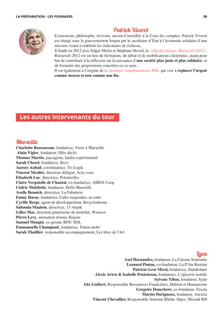 Marseille
Charlotte Bensoussan, fondatrice, Viens à Marseille
Alain Vigier, fondateur, Oléo déclic
Thomas Martin, paysagiste, Jardin expérimental
Sarah Cherel, fondatrice, Bzzz
Aurore Aubail, coordinatrice, Tri Logik
Vincent Nicollet, directeur délégué, Acta vista
Elisabeth Luc, directrice, Potentielles
Claire Vergniolle de Chantal, co-fondatrice, AIRES Coop
Cédric Mabilotte, fondateur, Hello Marseille
Axelle Benaich, directrice, La Fabulerie
Fanny Havas, fondatrice, Cafés suspendus, m-cube
Cyrille Berge, agent de développement, Recyclodrome
Sahouda Maalem, directrice, 13 Atipik
Gilles Mas, directeur plateforme de mobilité, Wimoov
Pierre Levy, animateur réseau, Regain
Samuel Mougin, co-gérant, BOU’SOL
Emmanuelle Champaud, fondatrice, Totem.mobi
Sarah Thuillier, responsable accompagnement, Les têtes de l’Art
Les autres intervenants du tour
Patrick Viveret
Economiste, philosophe, écrivain, ancien Conseiller à la Cour des comptes, Patrick Viveret
est chargé sous le gouvernement Jospin par le secrétaire d’État à l’économie solidaire d’une
mission visant à redéfinir les indicateurs de richesse,
Il fonde en 2012 avec Edgar Morin et Stéphane Hessel, le collectif citoyen «Roosevelt 2012».
Roosevelt 2012 est un lieu de formation, de débat et de mobilisations citoyennes, ayant pour
but de contribuer à la réflexion sur la naissance d’une société plus juste et plus solidaire, et
de formuler des propositions concrètes en ce sens.
Il est également à l’origine de la monnaie complémentaire SOL, qui vise à replacer l’argent
comme moyen et non comme une fin.
Lyon
Axel Hernandez, fondateur, La Cuisine Itinérante
Leonard Pinton, co-fondateur, La P’tite Rustine
Patricia Gros Micol, fondatrice, Handishare
Alexis Artru & Isabelle Pontoizeau, fondateurs, L’épicerie mobile
Sylvain Tillon, fondateur, Sydo
Alix Guibert, Responsable Ressources Financières, Habitat et Humanisme
Gregoire Denechere, co-fondateur, Fasola
Martin Durigneux, fondateur, Anciela
Vincent Chevallier, Responsable Antenne Rhône Alpes, Mozaik RH
LA PRÉPARATION - LES PIONNIERS 38
 
