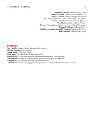 Strasbourg
Tina Mulcahy, directrice, Centre Européen de la Jeunesse
Stéphane Bossuet, gérant, Artenréel
Patrick Behra, co-directeur, Credir
Benoît Basier, président, Corderie Meyer-Sansboeuf
Maÿlis Dupont, activité d’encadrement et de recherche / mentoring d’entrepreneurs
Emeline Berlem, chargée d’accompagnement, Coopérative Antigone et Coopénates
Philippe Kuhn, co-fondateur, Bachelor Jeunes Entrepreneurs
Cathie Fanton, activité d’accompagnement de processus de changement organisationnels et sociaux
LA PRÉPARATION - LES PIONNIERS
Anne Fleur Schoch, fondatrice, Alter Cursus
Geneviève Bonnet, fondatrice, From the Inside Out
Muriel Verdone, fondatrice, Les jardins de Lucie
Julie Blaise, responsable Antenne Rhône-Alpes, Disco Soupe
Stephane Michalon, Directeur Général, Aquasure
Abdel Belmokadem, fondateur, Nes&cité
Bernabe Schumpitazi, référent innovation, Initiative Rhône Alpes
Thomas Gentilleau, fondateur, Pistyles
Thibault Legrand et Antoine Di Tommaso, fondateurs Cy-Clopes
Laid Hamoudi, fondateur, Accessports
39
 