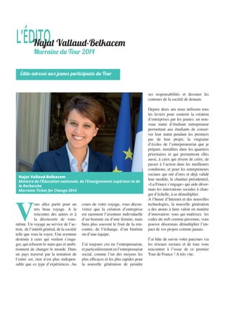 V
ous allez partir pour un
très beau voyage. A la
rencontre des autres et à
la découverte de vous-
même. Un voyage au service de l’ac-
tion, de l’intérêt général, de la société
telle que vous la voyez. Une aventure
destinée à ceux qui veulent s’enga-
ger, qui refusent le statu quo et ambi-
tionnent de changer le monde. Dans
un pays traversé par la tentation de
l’entre soi, rien n’est plus indispen-
sable que ce type d’expériences. Au
cours de votre voyage, vous décou-
vrirez que la création d’entreprise
est rarement l’aventure individuelle
d’un homme ou d’une femme, mais
bien plus souvent le fruit de la ren-
contre, de l’échange, d’un binôme
ou d’une équipe.
J’ai toujours cru en l’entreprenariat,
et particulièrement en l’entreprenariat
social, comme l’un des moyens les
plus efficaces et les plus rapides pour
la nouvelle génération de prendre
ses responsabilités et dessiner les
contours de la société de demain.
Depuis deux ans nous utilisons tous
les leviers pour soutenir la création
d’entreprises par les jeunes: un nou-
veau statut d’étudiant entrepreneur
permettant aux étudiants de conser-
ver leur statut pendant les premiers
pas de leur projet; la vingtaine
d’écoles de l’entrepreneuriat que je
prépare, installées dans les quartiers
prioritaires et qui permettront elles
aussi, à ceux qui rêvent de créer, de
passer à l’action dans les meilleures
conditions; et pour les entrepreneurs
sociaux qui ont d’ores et déjà validé
leur modèle, le chantier présidentiel,
«La France s’engage» qui aide désor-
mais les innovations sociales à chan-
ger d’échelle, à se démultiplier.
A l’heure d’Internet et des nouvelles
technologies, la nouvelle génération
a des atouts à faire valoir en matière
d’innovation: vous qui maîtrisez les
codes du web comme personne, vous
pouvez désormais démultiplier l’im-
pact de vos projets comme jamais.
J’ai hâte de suivre votre parcours via
les réseaux sociaux et de tous vous
rencontrer à l’issue de ce premier
Tour de France ! A très vite.
L’ÉDITONajat Vallaud-Belkacem
Marraine du Tour 2014
Édito adressé aux jeunes participants du Tour
Najat Vallaud-Belkacem
Ministre de l’Éducation nationale, de l’Enseignement supérieur et de
la Recherche
Marraine Ticket for Change 2014
 
