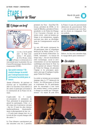 LE TOUR - PHASE 1 : INSPIRATION
pionniers du Tour : Jean-Paul De-
levoye, président du CESE, et Ar-
naud de Ménibus, président d’Entre-
prendre&+ et de Ticket for Change.
C’est l’occasion d’écouter un en-
tretien croisé entre un homme po-
litique et un entrepreneur, engagés,
oeuvrant tous deux au développe-
ment de l’entrepreneuriat social en
France.
Le soir, 450 invités rejoignent les
50 participants dans le magnifique
hémicycle du Palais d’Iéna, à l’oc-
casion de la Soirée d’Ouverture. Le
CESE, surnommé « la maison du
temps long », lieu de réconciliation
entre économique, social et envi-
ronnemental, est un lieu hautement
symbolique pour lancer le Tour. La
soirée permet de retracer l’histoire
de Ticket for Change, de présenter
l’équipe et les principaux parte-
naires ainsi que d’expliquer la péda-
gogie Ticket for Change.
La soirée se termine par un moment
magique dans le 3ème
hémicycle de
France : les 450 personnes se lèvent
et ovationnent les 50 participants
pour les encourager à oser sortir
des sentiers battus, à rêver grand et
à changer la société par l’entrepre-
neuriat ! Ce mardi 26 août 2014,
Ç 
a y est, c’est le grand
jour : le Tour com-
mence ! 50 jeunes,
de 18 à 30 ans, venus
de toute la France se retrouvent et se
rencontrent pour la première fois au
Conseil Économique, Social et Envi-
ronnemental (CESE).
Autant d’histoires, de parcours et
d’envies qui se rassemblent pour
aller à la rencontre d’eux-mêmes et
des autres et participer activement à
la construction de la France de de-
main.
L’après-midi, les 3 coachs,
co-concepteurs et animateurs du
Tour, présentent le programme qui
attend les participants. Celui –ci a
été conçu avec la promesse suivante
: être les 12 jours les plus intenses
intellectuellement, émotionnelle-
ment et physiquement de leur vie…
« 12 jours pour changer leur vie, et
le reste de leur vie pour changer celle
des autres ! »
Le Tour démarre concrètement par
une rencontre avec les 2 premiers
la France n’a pas de gouvernement
(démission du gouvernement Valls
!), mais une jeunesse qui veut chan-
ger les choses en s’engageant. Tout
un symbole.
Dehors, les bus nous attendent déjà,
le voyage-déclic peut commencer !
Leur point commun ? Ils
veulent changer la société
par l’entrepreneuriat mais
ont besoin d’un déclic pour se
lancer.
ÉTAPE1Lancer le Tour
Mardi 26 août
Paris
L'étape en bref
En vidéo
« Souvenez-vous de comment vous êtes aujourd’hui,
car vous allez être transformés d’une manière ou d’une autre. »
Matthieu Dardaillon
41
 