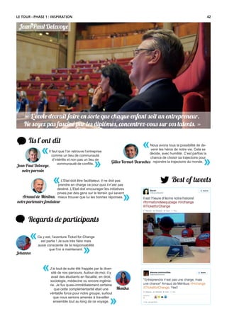 « L’école devrait faire en sorte que chaque enfant soit un entrepreneur.
Ne soyez pas fasciné par les diplômes, concentrez-vous sur vos talents. »
« L’école devrait faire en sorte que chaque enfant soit un entrepreneur.
Ne soyez pas fasciné par les diplômes, concentrez-vous sur vos talents. »
Jean-Paul Delevoye
Ils l’ont dit
«
»
L’Etat doit être facilitateur, il ne doit pas
prendre en charge ce pour quoi il n’est pas
destiné. L’Etat doit encourager les initiatives
prises par des gens sur le terrain qui savent
mieux trouver que lui les bonnes réponses.
«
»
Nous avons tous la possibilité de de-
venir les héros de notre vie. Cela se
décide, avec humilité. C’est parfois la
chance de choisir sa trajectoire pour
rejoindre la trajectoire du monde.
Best of tweets
Regards de participants
J’ai tout de suite été frappée par la diver-
sité de nos parcours. Autour de moi, il y
avait des étudiants en ﬁscalité, en droit,
sociologie, médecine ou encore ingénie-
rie. Je fus quasi-immédiatement certaine
que cette complémentarité était une
véritable force pour notre groupe, surtout
que nous serions amenés à travailler
ensemble tout au long de ce voyage.
«
»
Ca y est, l’aventure Ticket for Change
est partie ! Je suis très ﬁère mais
aussi consciente de la responsabilité
que l’on a maintenant.
«
»
Il faut que l’on retrouve l’entreprise
comme un lieu de communauté
d’intérêts et non pas un lieu de
communauté de conﬂits.
«
»
Arnaud de Ménibus,
notre partenaire fondateur
Gilles Vermot-Desroches
Jean-Paul Delevoye,
notre parrain
Johanna
Monika
LE TOUR - PHASE 1 : INSPIRATION 42
 
