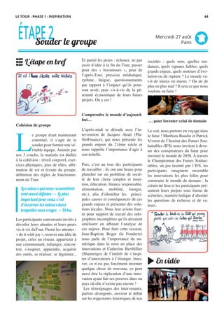 LE TOUR - PHASE 1 : INSPIRATION
Et parmi les peurs : échouer, ne pas
avoir d’idée à la fin du Tour, passer
pour des «  bisounours  », peur de
l’après-Tour, pression médiatique,
rythme, fatigue, questionnements
par rapport à l’impact qu’ils pour-
ront avoir, peur vis-à-vis de la pé-
rennité économique de leurs futurs
projets. On y est !
Comprendre le monde d’aujourd-
hui…
L’après-midi se déroule avec l’in-
tervention de Jacques Attali (Pla-
NetFinance), qui nous présente les
grands enjeux du 21ème siècle et
nous rappelle l’importance d’agir à
son échelle.
 
Puis, c’est au tour des participants
de travailler : ils ont une heure pour
plancher sur un problème de socié-
té de leur choix (emploi et inser-
tion, éducation, finance responsable,
alimentation, mobilité, énergie,
etc.), afin d’identifier les princi-
pales causes et conséquences de ces
grands enjeux et présenter des solu-
tions locales. Nous leur avions four-
ni pour support de travail des info-
graphies incomplètes qu’ils devaient
améliorer en affinant l’analyse de
ces enjeux. Pour finir cette session,
Jean-Baptiste Roger (la Fonderie)
nous parle de l’importance du nu-
mérique dans la mise en place des
innovations et Catherine Berthillier
(Shamengo) de l’intérêt de s’inspi-
rer d’innovateurs à l’étranger. Inno-
ver, ce n’est pas forcément inventer
quelque chose de nouveau, ce peut
aussi être la réplication d’une inno-
vation ayant fait ses preuves dans un
pays où elle n’existe pas encore !
  Les témoignages des intervenants,
parfois divergents, ouvrent le débat
sur les trajectoires historiques de nos
Cohésion de groupe
L
e groupe étant maintenant
constitué, il s’agit de le
souder pour former une vé-
ritable équipe. Animée par
nos 3 coachs, la matinée est dédiée
à la cohésion : réveil corporel, exer-
cices physiques, jeux de rôles, affir-
mation de soi et écoute du groupe,
définition des règles de fonctionne-
ment du Tour.
Les participants sont ensuite invités à
dévoiler leurs attentes et leurs peurs
vis-à-vis duTour. Parmi les attentes :
« do it with joy », trouver une idée de
projet, créer un réseau, appartenir à
une communauté, échanger, rencon-
trer, s’inspirer, apprendre, acquérir
des outils, se réaliser, se légitimer...
sociétés : quels sens, quelles ten-
dances, quels signaux faibles, quels
grands enjeux, quels moteurs d’évo-
lution ou de rupture ? Le monde va-
t-il de mieux en mieux ? Ou de de
plus en plus mal ? Il sera ce que nous
voulons en faire !
… pour inventer celui de demain
Le soir, nous partons en voyage dans
le futur ! Matthieu Baudin et Patrick
Viveret de l’Institut des Futurs Sou-
haitables (IFS) nous invitent à deve-
nir des conspirateurs du futur pour
inventer le monde de 2050. À travers
le Championnat des Futurs Souhai-
tables, un jeu inventé par l’IFS, les
participants imaginent ensemble
les innovations les plus folles pour
construire le monde de demain : la
créativité fuse et les participants pré-
sentent leurs projets sous forme de
scénettes, manière ludique d’aborder
les questions de richesse et de va-
leurs.
Les valeurs qui nous rassemblent
sont aussi définies : « Le plus
important pour vous, c’est
d’incarner les valeurs dans
lesquelles vous croyez. » Ucka.
ÉTAPE2Souder le groupe
Mercredi 27 août
Paris
L'étape en bref
En vidéo
44
 