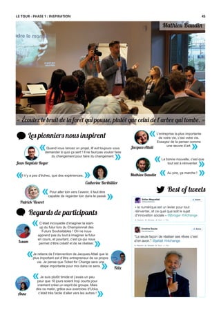 Mathieu Baudin
Les pionniers nous inspirent
« »Il n’y a pas d’échec, que des expériences.
«
»
Quand vous lancez un projet, ilf aut toujours vous
demander à quoi ça sert ! Il ne faut pas vouloir faire
du changement pour faire du changement.
Best of tweets
Regards de participants
Catherine Berthillier
Jean-Baptiste Roger
L’entreprise la plus importante
de votre vie, c’est votre vie.
Essayez de la penser comme
une œuvre d’art.
«
»Jacques Attali
« Écoutez le bruit de la forêt qui pousse, plutôt que celui de l’arbre qui tombe. »
« »
La bonne nouvelle, c’est que
tout est à réinventer.
Je suis plutôt timide et j’avais un peu
peur que 10 jours soient trop courts pour
vraiment créer un esprit de groupe. Mais
dès ce matin, grâce aux exercices d’Ucka,
c’était très facile d’aller vers les autres !
«
»Anne
C’était incroyable d’imaginer la start-
up du futur lors du Championnat des
Futurs Souhaitables ! On ne nous
apprend pas du tout à imaginer le futur
en cours, et pourtant, c’est ça qui nous
permet d’être créatif et de se réaliser.
«
»Issam
Je retiens de l’intervention de Jacques Attali que le
plus important est d’être entrepreneur de sa propre
vie. Je pense que Ticket for Change sera une
étape importante pour moi dans ce sens.
«
» Fél�
Mathieu Baudin
Au pire, ça marche !
« »
Pour aller loin vers l’avenir, il faut être
capable de regarder loin dans le passé.
« »Patrick Viveret
LE TOUR - PHASE 1 : INSPIRATION 45
 
