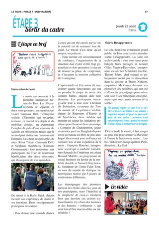 à ceux qui ont été cassés par la vie,
la priorité est de restaurer leur di-
gnité. Le travail n’est donc qu’un
moyen, un prétexte.
- Pour recréer cet environnement
de confiance, l’organisation de la
structure doit éviter d’être trop py-
ramidale et doit permettre à chacun
de trouver sa place, de s’exprimer,
et d’incarner la mission collective
de l’entreprise.
 
L’après-midi est l’occasion de ren-
contrer quatre innovateurs qui ont
su prendre le risque de sortir des
sentiers battus, chacun dans leur
domaine. Les participants intera-
gissent tour à tour avec Christian
de Boisredon, co-auteur du Tour
du monde de l’espérance, co-fon-
dateur de Reporters d’Espoir et
de Sparknews, deux médias qui
mettent en valeur les initiatives po-
sitives pour favoriser leur essaimage
; Corentin de Chatelperron, jeune
aventurier parti au Bangladesh pour
créer un bateau en fibre de jute avec
lequel il est rentré avec en France en
solitaire lors d’une expédition de 6
mois ; François Rouvier, intrapre-
neur social qui a souhaité transfor-
mer Renault de l’intérieur en créant
Renault Mobiliz, un programme de
social business en faveur de la mo-
bilité durable et Samuel Grzybows-
ki, fondateur de l’Inter Faith Tour,
un tour du monde du dialogue in-
terreligieux réalisé par 5 jeunes de
confessions différentes.
 
Les témoignages des pionniers
mettent des étoiles dans les yeux de
nos participants, mais l’humilité et
la simplicité de ceux-ci montrent
bien que derrière ces actions ex-
traordinaires il y a bien des hommes
et des femmes «  ordinaires  », qui
sont loin d’être inaccessibles ou ini-
mitables !
Immersion-terrain
L
e matin est consacré à la
première immersion ter-
rain du Tour. Les 50 par-
ticipants se séparent en
deux sous-groupes : un premier part
visiter Emmaus Défi, l’entreprise
sociale d’Emmaüs qui récupère,
restaure, et revend des objets et du
mobilier donnés, en permettant
l’emploi de près d’une centaine de
salariés en réinsertion, tandis que le
second part visiter une communauté
Emmaüs. Les deux responsables de
sites, Rémi Tricart (Emmaüs Défi)
et Stéphane Puechberty (Emmaüs
Communauté) font rencontrer aux
participants du Tour de nombreux
bénéficiaires des deux structures,
qui témoignent de leur quotidien.
 
De retour à la Halle Pajol, chacun
raconte son expérience du matin et
ses émotions. Deux enseignements
principaux ressortent :
- Pour donner une seconde chance
 Soirée Désapprendre
Le soir, deuxième événement grand
public du Tour avec la très attendue
soirée Désapprendre. La salle est
archi-comble : tous sont venus pour
balayer leurs préjugés et écouter
Gilles Vermot-Desroches, intrapre-
neur social chez Schneider Electric,
Thierry Marx, chef engagé et en-
trepreneur social par la réinsertion
dans la cuisine et Thanh Nghiem,
ex-partner McKinsey devenue ex-
ploratrice des possibles, qui ont osé
s’affranchir des préjugés pour suivre
leur voie ! Les principaux enseigne-
ments que nous avons retenus de la
soirée :
 Dès la fin de la soirée, il faut ranger
au plus vite pour arriver à Marseille
à l’heure le lendemain matin… Les
bus Ticket for Change quittent Paris,
direction... Le Sud !
Ne jamais rejeter ce que l’on a été,;
être vrai avec soi-même et ses valeurs ;
regarder devant soi pour ne pas avoir
peur de son ombre ; personne n’est
construit pour l’échec : quand on connaît
l’échec, il faut le transformer en tremplin.
ÉTAPE3Sortir du cadre
Jeudi 28 août
Paris
L'étape en bref
En vidéo
LE TOUR - PHASE 1 : INSPIRATION 47
 