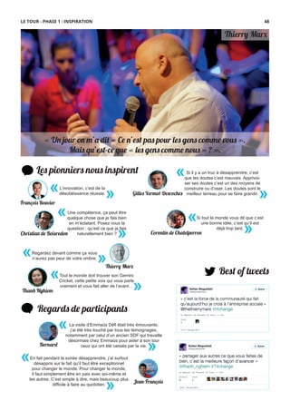 Les pionniers nous inspirent
Best of tweets
Regards de participants
En fait pendant la soirée désapprendre, j’ai surtout
désappris sur le fait qu’il faut être exceptionnel
pour changer le monde. Pour changer le monde,
il faut simplement être en paix avec soi-même et
les autres. C’est simple à dire, mais beaucoup plus
difﬁcile à faire au quotidien.
«
»
La visite d’Emmaüs Déﬁ était très émouvante,
j’ai été très touché par tous les témoignages,
notamment par celui d’un ancien SDF qui travaille
désormais chez Emmaüs pour aider à son tour
ceux qui ont été cassés par la vie.
«
»
L’innovation, c’est de la
désobéissance réussie.
« »
«
»
Une compétence, ça peut être
quelque chose que je fais bien
en m’éclatant. Posez vous la
question : qu’est ce que je fais
naturellement bien ?Christian de Boisredon
«
»
Si tout le monde vous dit que c’est
une bonne idée, c’est qu’il est
déjà trop tard.
Corentin de Chatelperron
François Rouvier
« Un jour on m’a dit « Ce n’est pas pour les gens comme vous ».
Mais qu’est-ce que « les gens comme nous » ? ».
Thierry Ma�
Si il y a un truc à désapprendre, c’est
que les doutes c’est mauvais. Apprivoi-
ser ses doutes c’est un des moyens de
construire ou d’oser. Les doutes sont le
meilleur terreau pour se faire grandir.
«
»
Bernard
Jean-François
Thanh Nghiem
Tout le monde doit trouver son Gemini
Cricket, cette petite voix qui vous parle
vraiment et vous fait aller de l’avant…
«
»
Thierry Ma�
Regardez devant comme ça vous
n’aurez pas peur de votre ombre.
« »
LE TOUR - PHASE 1 : INSPIRATION
Gilles Vermot-Desroches
48
 
