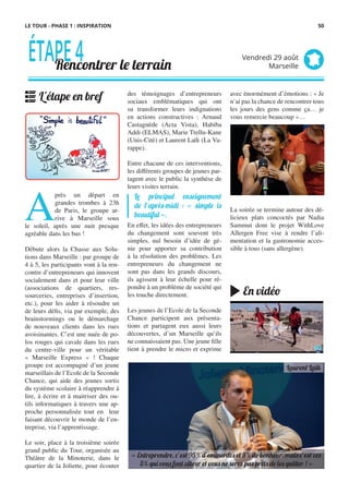 des témoignages d’entrepreneurs
sociaux emblématiques qui ont
su transformer leurs indignations
en actions constructives : Arnaud
Castagnède (Acta Vista), Habiba
Addi (ELMAS), Marie Trellu-Kane
(Unis-Cité) et Laurent Laïk (La Va-
rappe).
Entre chacune de ces interventions,
les différents groupes de jeunes par-
tagent avec le public la synthèse de
leurs visites terrain.
En effet, les idées des entrepreneurs
du changement sont souvent très
simples, nul besoin d’idée de gé-
nie pour apporter sa contribution
à la résolution des problèmes. Les
entrepreneurs du changement ne
sont pas dans les grands discours,
ils agissent à leur échelle pour ré-
pondre à un problème de société qui
les touche directement.
Les jeunes de l’Ecole de la Seconde
Chance participent aux présenta-
tions et partagent eux aussi leurs
découvertes, d’un Marseille qu’ils
ne connaissaient pas. Une jeune fille
tient à prendre le micro et exprime
A
près un départ en
grandes trombes à 23h
de Paris, le groupe ar-
rive à Marseille sous
le soleil, après une nuit presque
agréable dans les bus !
Débute alors la Chasse aux Solu-
tions dans Marseille : par groupe de
4 à 5, les participants vont à la ren-
contre d’entrepreneurs qui innovent
socialement dans et pour leur ville
(associations de quartiers, res-
sourceries, entreprises d’insertion,
etc.), pour les aider à résoudre un
de leurs défis, via par exemple, des
brainstormings ou le démarchage
de nouveaux clients dans les rues
avoisinantes. C’est une nuée de po-
los rouges qui cavale dans les rues
du centre-ville pour un véritable
«  Marseille Express  »  ! Chaque
groupe est accompagné d’un jeune
marseillais de l’Ecole de la Seconde
Chance, qui aide des jeunes sortis
du système scolaire à réapprendre à
lire, à écrire et à maitriser des ou-
tils informatiques à travers une ap-
proche personnalisée tout en   leur
faisant découvrir le monde de l’en-
treprise, via l’apprentissage.
Le soir, place à la troisième soirée
grand public du Tour, organisée au
Théâtre de la Minoterie, dans le
quartier de la Joliette, pour écouter
avec énormément d’émotions : « Je
n’ai pas la chance de rencontrer tous
les jours des gens comme ça… je
vous remercie beaucoup »…
 
La soirée se termine autour des dé-
licieux plats concoctés par Nadia
Sammut dont le projet WithLove
Allergen Free vise à rendre l’ali-
mentation et la gastronomie acces-
sible à tous (sans allergène).
Le principal enseignement
de l’après-midi : « simple is
beauti�l ».
ÉTAPE4Rencontrer le terrain
Vendredi 29 août
Marseille
L'étape en bref
En vidéo
« Entreprendre, c’est 95% d’emmerdes et 5% de bonheur, mais c’est ces
5% qui vous font vibrer et vous ne serez pas prêts de les quitter ! »
Laurent Laïk
LE TOUR - PHASE 1 : INSPIRATION 50
 