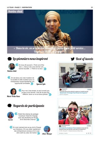 « Dans la vie, on se restreint beaucoup : petite amie, petit service...
Voyez les choses en grand ! »
« Dans la vie, on se restreint beaucoup : petite amie, petit service...
Voyez les choses en grand ! »
Habiba Addi
Les pionniers nous inspirent
«
»
On est dans une vraie mutation de
la société et cette mutation pour un
entrepreneur social représente une
opportunité formidable.
Best of tweets
Regards de participants
On nous dit souvent « Think out of the
box », mais je vais vous donner une
bonne nouvelle : « There is no box ».
«
»
«
»
Pour moi c’est simple, le seul conseil que
je peux vous donner, c’est de ne pas trop
réﬂéchir, sinon on ne se lance jamais !
Marie Trellu-Kane
Laurent Laïk
Habiba Addi
C’était très intense de partager
l’aventure Ticket for Change
avec des étudiants de l’École
de la Seconde Chance !
«
»Carole
On s’est vraiment pris au jeu de la Chasse
aux Solutions. On a pu aider rapidement
des entrepreneurs sociaux et on s’est
donc senti au cœur de l’action.
«
» Anne-Maryse
LE TOUR - PHASE 1 : INSPIRATION 51
 