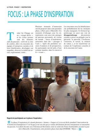 FOCUS:LAPHASED’INSIPRATION
T
icket for Change est
un « voyage déclic »,
et les visites terrains
sont des éléments
clefs du parcours : sortir de sa zone
de confort, aller à la rencontre des
équipes d’entreprises sociales et de
leurs bénéficiaires, développer son
empathie, observer la réalité du ter-
rain, expérimenter, sentir...
 
Regards de participants sur la phase d’inspiration :
 
La phase d’inspiration m’a donné plusieurs « bonnes » claques et j’ai eu un déclic pendant l’intervention de
Corentin de Chatelperron. C’est là que je me suis dit que je voulais absolument devenir entrepreneur et transmettre
ma passion. J’ai adoré discuter avec Christian de Boisredon, toute la soirée des Futurs Souhaitables et toute la jour-
née à Marseille. Franchement, cette première phase était déjà ENORME ! Merci :-)
Plusieurs moments d’immersion
ont été proposés dans cette première
phase, à Paris puis à Marseille. Ces
moments d’échanges avec les en-
trepreneurs sont aussi des partages
de parcours personnels, de visions
du monde : forces d’inspirations,
enracinées dans des « passages à
l’acte ». Après des premières ses-
sions d’analyses et de prospectives,
les participants ont été jetés, d’une
certaine manière, dans le concret et
le « vivant ».
 
Les rencontres avec les bénéficiaires
ont probablement été les moments
les plus marquants. Ce format d’ap-
prentissage est aussi une voie de
désapprentissage : déconstruire
certains a priori ou préjugés (sur la
précarité, la pauvreté, l’exclusion,
l’insertion, le travail, la création
de valeur...), et les transformer au
contact de l’expérience concrète et
de la rencontre de l’autre.
«
»
LE TOUR - PHASE 1 : INSPIRATION 53
 