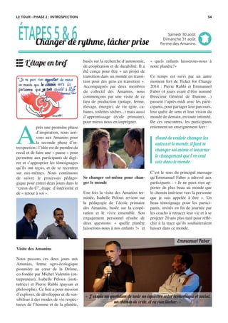 basés sur la recherche d’autonomie,
de coopération et de durabilité. Il a
été conçu pour être « un projet de
transition dans un monde en transi-
tion pour des gens en transition ».
Accompagnés par deux membres
du collectif des Amanins, nous
commençons par une visite de ce
lieu de production (potage, ferme,
élevage, énergie), de vie (gite, ca-
banes, toilettes sèches...) mais aussi
d’apprentissage (école primaire),
pour mieux nous en imprégner.
 
Se changer soi-même pour chan-
ger le monde
Une fois la visite des Amanins ter-
minée, Isabelle Peloux revient sur
la pédagogie de l’école primaire
des Amanins, basée sur la coopé-
ration et le vivre ensemble. Son
engagement personnel résulte de
deux questions: «  quelle planète
laisserons-nous à nos enfants ?» et
A
près une première phase
d’inspiration, nous arri-
vons aux Amanins pour
la seconde phase d’in-
trospection : l’idée est de prendre du
recul et de faire une « pause » pour
permettre aux participants de digé-
rer et s’approprier les témoignages
qu’ils ont reçus, et de se recentrer
sur eux-mêmes. Nous continuons
de suivre le processus pédago-
gique pour entrer deux jours dans le
“creux du U”, étape d’intériorité et
de « retour à soi ».
 
Visite des Amanins
Nous passons ces deux jours aux
Amanins, ferme agro-écologique
pionnière au cœur de la Drôme,
co-fondée par Michel Valentin (en-
trepreneur), Isabelle Peloux (insti-
tutrice) et Pierre Rabhi (paysan et
philosophe). Ce lieu a pour mission
d’explorer, de développer et de sen-
sibiliser à des modes de vie respec-
tueux de l’homme et de la planète,
«  quels enfants laisserons-nous à
notre planète?»
 
Ce temps est suivi par un autre
moment fort de Ticket for Change
2014  : Pierre Rabhi et Emmanuel
Faber (4 jours avant d’être nommé
Directeur Général de Danone…)
passent l’après-midi avec les parti-
cipants, pour partager leur parcours,
leur quête de sens et leur vision du
monde de demain, en toute intimité.
De ces rencontres, les participants
retiennent un enseignement fort :
C’est le sens du principal message
qu’Emmanuel Faber a adressé aux
participants : « Je ne peux rien ap-
porter de plus beau au monde que
le chemin intérieur vers la personne
que je suis appelée à être  ». Un
beau témoignage pour les partici-
pants, invités en fin de journée par
les coachs à retracer leur vie et à se
projeter 20 ans plus tard pour réflé-
chir à la trace qu’ils souhaiteraient
laisser dans ce monde.
Avant de vouloir changer les
autres et le monde, il faut se
changer soi-même et incarner
le changement que l’on veut
voir dans le monde.
ÉTAPES5&6Changer de rythme, lâcher prise
Samedi 30 août
Dimanche 31 août
Ferme des Amanins
L'étape en bref
Emmanuel Faber
« J’essaie au quotidien de tenir un équilibre entre économique et social,
un chemin de crête, et ne rien lâcher. »
LE TOUR - PHASE 2 : INTROSPECTION 54
 