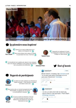 « Nous n’avons pas le droit de ne rien faire pour les générations �tures. »
Les pionniers nous inspirent
Best of tweets
Regards de participants
Ce que j’ai aimé aux Amanins c’est que
l’on a pris le temps de revenir sur nos
talents et sur les besoins du monde qui
résonnent en nous.
«
»
Je retiens de notre présence aux Amanins la
citation suivante : « Sois heureux un instant,
cet instant c’est ta vie ».
«
»
«
»
J’ai transformé mon système de valeurs d’une carapace
vers une colonne vertébrale. D’une posture de protection
vers une posture de construction.
Emmanuel Faber
«
»
J’apprends en expliquant à l’autre :
en expliquant à l’autre mon chemin je
l’intègre en même temps.
Isabelle Peloux
Pierre Rabhi
Quand j’ai vu que je valais plus qu’un
salaire, j’ai changé de vie.
« »
Pierre Rabhi
Nous avons besoin de la nature, la nature
n’a pas besoin de nous. C’est tout.
« »
Emmanuel
Nous avons vécu un moment exceptionnel avec
Pierre Rabhi, la sagesse de cet homme
m’a profondément marquée !
«
» Binta
Morgan
LE TOUR - PHASE 2 : INTROSPECTION 56
 