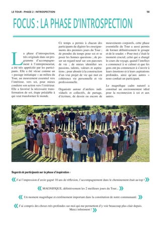 FOCUS:LAPHASED’INTROSPECTION
L
a phase d’introspection,
très originale dans un pro-
gramme d’accompagne-
ment à l’entrepreneuriat,
a été très appréciée par les partici-
pants. Elle a été vécue comme un
« passage initiatique » au milieu du
Tour, un mouvement essentiel vers
l’intérieur, vers soi, pour mieux
conduire son action vers l’extérieur.
Elle a favorisé la nécessaire trans-
formation de soi, étape préalable à
qui veut transformer le monde.
Ce temps a permis à chacun des
participants de digérer les enseigne-
ments des premiers jours du Tour ;
de prendre du temps pour soi et se
poser les bonnes questions ; de po-
ser un regard neuf sur son parcours
de vie  ; de mieux identifier ses
passions, talents, valeurs et aspira-
tions ; pour aboutir à la construction
d‘un vrai projet de vie qui met en
cohérence vie personnelle et vie
professionnelle.
 
Organisée autour d’ateliers indi-
viduels et collectifs, de partage,
d’écriture, de dessin ou encore de
mouvements corporels, cette phase
essentielle du Tour a aussi permis
de former définitivement le groupe
et de le souder. « Pour moi c’était le
moment crucial, celui qui a changé
le cours du voyage, quand l’intellect
a commencé à se calmer et que les
gens ont pu commencer à s’ouvrir à
leurs émotions et à leurs aspirations
profondes, ainsi qu’aux autres »
nous confiait un participant.
 
Le magnifique cadre naturel a
constitué un environnement idéal
pour la reconnexion à soi et aux
autres.
Regards de participants sur la phase d’inspiration :
« »J’ai l’impression d’avoir gagné 10 ans de réflexion, l’accompagnement dans le cheminement était au top !
MAGNIFIQUE, définitivement les 2 meilleurs jours du Tour...« »
J’ai compris des choses très profondes sur moi qui me permettent d’y voir beaucoup plus clair depuis.
Merci infiniment !
« »
Un moment magnifique et extrêmement important dans la constitution de notre communauté.« »
LE TOUR - PHASE 2 : INTROSPECTION 58
 