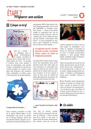 programme IDEA (Innovation, De-
sign, Entrepreneurship, Art) co-crée
par EMLYON et Centrale Lyon.
Son conseil : « Partez d’un besoin
simple et confrontez-vous vite au
réel pour valider ce besoin : mais ne
comptez pas sur les études de mar-
ché qui freinent l’innovation. Ford
disait : si j’avais demandé au mar-
ché ce qu’il souhaitait, il m’aurait
dit des chevaux plus rapides. »
Un temps libre l’après-midi est donc
laissé aux participants pour qu’ils
puissent tester leurs idées dans les
rues lyonnaises et retravailler leur
projet en fonction des retours. Cela
permet de les mettre dans une pos-
ture d’acteurs et de les amener à
sortir de leur zone de confort en
allant physiquement rencontrer des
inconnus pour pitcher leur idée.
… pour inventer les bonnes solu-
tions
Une fois le besoin clarifié,
l’après-midi est consacrée à des ate-
liers de créativité. « Tout le monde
peut être créatif, il faut juste se
mettre dans de bonnes dispositions:
être curieux, sortir de sa zone de
A
près un «  break  » à
la campagne pour la
phase d’introspection,
le rythme s’accélère de
nouveau pour l’entrée dans la troi-
sième phase du Tour : le passage
à l’action. Pour cette journée à
Lyon, les participants sont amenés
à mieux comprendre les besoins de
société auxquels ils veulent s’atta-
quer, afin d’aboutir à des solutions
utiles, réalisables et viables, grâce
à une démarche de design thinking.
Comprendre les besoins…
Nous sommes accueillis au siège
de la région Rhône-Alpes, où les
participants vont suivre un atelier
sur le design thinking, animé par
Jean-Patrick Péché, designer et res-
ponsable du design thinking dans le
confort, regarder les choses sous un
autre angle. La sérendipité, c’est-
à-dire la capacité à provoquer la
chance en valorisant l’improbable,
est aussi à l’origine d’innovations
majeures », nous partage Claire
Saddy, de Rhône-Alpes Pionnières,
venue animer les ateliers.
Après une journée de travail sur son
projet, quoi de mieux que de le pré-
senter devant des entrepreneurs ?
C’est le principe du « crash test » de
la soirée : chaque groupe projet ren-
contre 3 binômes d’entrepreneurs
locaux pour recueillir conseils et
feedbacks.
Bruno Bonnell, serial entrepreneur
français et parrain de l’étape lyon-
naise, conclue la journée en déli-
vrant ses derniers encouragements :
« Je m’aperçois que vous faites en
12 jours ce que l’on fait en 3 ans ! »,
avant le départ pour une nuit dans le
bus direction Strasbourg !
Se confronter au réel, c’est aller
vite tester son idée (ou ébauche
d’idée) auprès de clients ou
bénéficiaires potentiels.
ÉTAPE7Préparer son action
Lundi 1er
septembre
Lyon
L'étape en bref
En vidéo
LE TOUR - PHASE 3 : PASSAGE À L’ACTION 59
 