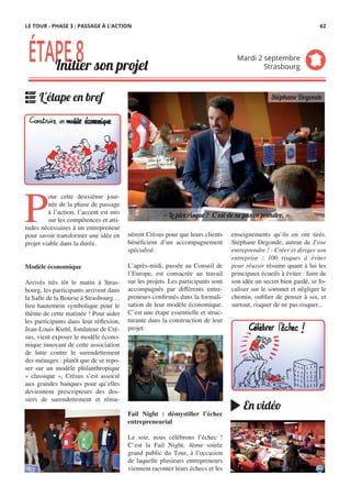 nèrent Crésus pour que leurs clients
bénéficient d’un accompagnement
spécialisé.
 
L’après-midi, passée au Conseil de
l’Europe, est consacrée au travail
sur les projets. Les participants sont
accompagnés par différents entre-
preneurs confirmés dans la formali-
sation de leur modèle économique.
C’est une étape essentielle et struc-
turante dans la construction de leur
projet.
Fail Night  : démystifier l’échec
entrepreneurial
Le soir, nous célébrons l’échec !
C’est la Fail Night, 4ème soirée
grand public du Tour, à l’occasion
de laquelle plusieurs entrepreneurs
viennent raconter leurs échecs et les
P
our cette deuxième jour-
née de la phase de passage
à l’action, l’accent est mis
sur les compétences et atti-
tudes nécessaires à un entrepreneur
pour savoir transformer une idée en
projet viable dans la durée.
 
Modèle économique
Arrivés très tôt le matin à Stras-
bourg, les participants arrivent dans
la Salle de la Bourse à Strasbourg…
lieu hautement symbolique pour le
thème de cette matinée ! Pour aider
les participants dans leur réflexion,
Jean-Louis Kiehl, fondateur de Cré-
sus, vient exposer le modèle écono-
mique innovant de cette association
de lutte contre le surendettement
des ménages : plutôt que de se repo-
ser sur un modèle philanthropique
«  classique  », Crésus s’est associé
aux grandes banques pour qu’elles
deviennent prescripteurs des dos-
siers de surendettement et rému-
enseignements qu’ils en ont tirés.
Stéphane Degonde, auteur de J’ose
entreprendre ! - Créer et diriger son
entreprise  : 100 risques à éviter
pour réussir résume quant à lui les
principaux écueils à éviter : faire de
son idée un secret bien gardé, se fo-
caliser sur le sommet et négliger le
chemin, oublier de penser à soi, et
surtout, risquer de ne pas risquer...
ÉTAPE8Initier son projet
Mardi 2 septembre
Strasbourg
L'étape en bref
En vidéo
« Le pire risque ? C’est de ne pas en prendre. »
Stéphane Degonde
LE TOUR - PHASE 3 : PASSAGE À L’ACTION 62
 