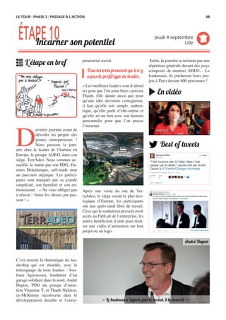 preneuriat social.
« Les meilleurs leaders sont d’abord
les gens que l’on aime bien » précise
Thanh. Elle ajoute aussi que pour
qu’une idée devienne contagieuse,
il faut qu’elle soit simple, authen-
tique, qu’elle parle d’elle-même et
qu’elle ait un lien avec son histoire
personnelle pour que l’on puisse
l’incarner.
Après une visite du site de Ter-
raAdeo, le siège social le plus éco-
logique d’Europe, les participants
ont une après-midi libre de travail.
Ceux qui le souhaitent peuvent avoir
accès au FabLab de l’entreprise, les
autres bénéficient d’aide pour réali-
ser une vidéo d’animation sur leur
projet ou un logo.
D
ernière journée avant de
dévoiler les projets des
jeunes entrepreneurs !
Nous passons la jour-
née chez le leader de l’habitat en
Europe, le groupe ADEO, dans son
siège, TerrAdeo. Nous sommes ac-
cueillis le matin par son PDG, Da-
mien Deleplanque, self-made man
au parcours atypique. Les partici-
pants sont marqués par sa grande
simplicité, son humilité et son en-
thousiasme : « Ne vous obligez pas
à réussir : faites les choses par pas-
sion ! »
 
C’est ensuite la thématique du lea-
dership qui est abordée, avec le
témoignage de trois leaders : Sou-
fiane Iquioussen, fondateur d’un
garage solidaire dans le nord, André
Dupon, PDG du groupe d’inser-
tion Vitamine T, et Thanh Nghiem,
ex-McKinsey reconvertie dans le
développement durable et l’entre-
Tous les trois prouvent qu’il n’y
a pas de profil type de leader.
ÉTAPE10Incarner son potentiel
Jeudi 4 septembre
Lille
L'étape en bref
« Le business n’injurie pas le social, il le nourrit ! »
André Dupon
Best of tweets
 Enfin, la journée se termine par une
répétition générale devant des jurys
composés de mentors ADEO… Le
lendemain, ils pitcheront leurs pro-
jets à Paris devant 400 personnes !
En vidéo
LE TOUR - PHASE 3 : PASSAGE À L’ACTION 68
 