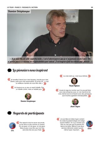 Damien Deleplanque
« Si je suis DG de cette superbe boîte, c’est d’abord parce que je n’ai jamais voulu l’être. On
n’arrive pas à ce niveau de responsbilités par calcul. J’ai toujours fait les choses par plaisir. »
Les pionniers nous inspirent
Regards de participants
Par rapport à tout le savoir accumulé,
je me sens un peu comme un canard.
On me gave, on me gave, on me gave.
Mais je peux vous dire que mon foie
sera très très bon pour Noël.
«
»
«
»
J’avais la rage de montrer que l’on pouvait faire
une vraie entreprise avec un vrai marché et de
vrais clients tout en le faisant avec des personnes
que d’autres jugeaient inemployables.
André Dupon
J’ai toujours eu un peu un esprit rebelle. Pas
un rebelle contre, mais un rebelle pour.
« »
Damien Deleplanque
«
»
Je travaille d’abord pour mes équipes, ensuite pour mes
clients, enﬁn pour mes actionnaires. Et je leur dit : « c’est
la meilleure manière de vous être utile ».
Je suis lillois et j’étais hyper content
de visiter Eurotechnologie et le siège
social d’ADEO. On a pu montrer que
Lille ce n’est pas que la grande bra-
derie et la bière. Même si ces deux
derniers éléments restent quand
même hyper important…
«
» Chris
Eric
LE TOUR - PHASE 3 : PASSAGE À L’ACTION
« »La vraie start-up, c’est nous-mêmes.
Thanh Nghiem
69
 