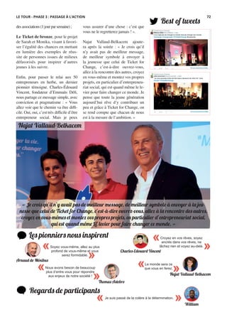 Najat Vallaud-Belkacem
Les pionniers nous inspirent
Best of tweets
Regards de participants
Je suis passé de la colère à la détermination.
« »
« Je crois qu’il n’y avait pas de meilleur message, de meilleur symbole à envoyer à la jeu-
nesse que celui de Ticket for Change, c’est-à-dire ouvrez-vous, allez à la rencontre des autres,
croyez en vous-mêmes et montez vos propres projets, en particulier d’entrepreneuriat social,
qui est quand même LE levier pour faire changer ce monde. »
desassociations(1jourparsemaine) ;
Le Ticket de bronze, pour le projet
de Sarah et Monika, visant à favori-
ser l’égalité des chances en mettant
en lumière des exemples de réus-
site de personnes issues de milieux
défavorisés pour inspirer d’autres
jeunes à les suivre.
Enfin, pour passer le relai aux 50
entrepreneurs en herbe, un dernier
pionnier témoigne. Charles-Édouard
Vincent, fondateur d’Emmaüs Défi,
nous partage ce message simple, avec
conviction et pragmatisme : «  Vous
allez voir que le chemin va être diffi-
cile. Oui, oui, c’est très difficile d’être
entrepreneur social. Mais je peux
vous assurer d’une chose : c’est que
vous ne le regretterez jamais ! ».
Najat Vallaud-Belkacem ajoute-
ra après la soirée : « Je crois qu’il
n’y avait pas de meilleur message,
de meilleur symbole à envoyer à
la jeunesse que celui de Ticket for
Change, c’est-à-dire ouvrez-vous,
allez à la rencontre des autres, croyez
en vous-même et montez vos propres
projets, en particulier d’entrepreneu-
riat social, qui est quand même le le-
vier pour faire changer ce monde. Je
pense que toute la jeune génération
aujourd’hui rêve d’y contribuer un
peu et grâce à Ticket for Change, on
se rend compte que chacun de nous
est à la mesure de l’ambition. »
«
»
Croyez en vos rêves, soyez
ancrés dans vos rêves, ne
lâchez rien et voyez au-delà.
Charles-Edouard Vincent
Le monde sera ce
que vous en ferez.
« »Najat Vallaud-Belkacem
Nous avons besoin de beaucoup
plus d’entre vous pour répondre
aux enjeux de notre société !
«
»Thomas Astebro
«
»
Soyez vous-même, allez au plus
profond de vous-même et vous
serez formidable.
Arnaud de Ménibus
William
LE TOUR - PHASE 3 : PASSAGE À L’ACTION 72
 
