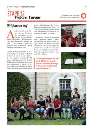 aussi ce qu’ils attendent des 10 mois
d’accompagnement post-Tour : pé-
riode de suivi et de mise en réseau
pour transformer les projets en en-
treprises sociales à fort impact.
 
C’est bientôt l’heure de se quitter
pour la première depuis 12 jours,
une émotion vive se lit sur les vi-
sages devant le chemin parcouru
ensemble et la force de l’expérience
collective. Le mot de la fin sera pour
Arnaud de Ménibus, partenaire-fon-
dateur du projet et le premier à nous
avoir fait confiance :
A
près cette Soirée de Clô-
ture riche en émotions,
les participants se re-
trouvent au vert, au Châ-
teau de Millemont, à 45 minutes de
Paris, pour la dernière journée du
Tour… Une journée en petit co-
mité pour faire un bilan du Tour et
construire ensemble la suite.
  Temps de bilan personnel et col-
lectif, temps de partage et dernier
moment de travail et de créativi-
té pour imaginer comment les 50
jeunes participants peuvent devenir
Ambassadeurs du Changement dans
leurs entourages et passer le té-
moin à leur tour et inspirer d’autres
jeunes. Les entrepreneurs partagent
« Ces 10 premiers jours ne sont
que le début d’une grande
aventure beaucoup plus large
et dont vous n’imaginez pas
encore l’ampleur ! »
ÉTAPE12Préparer l’avenir
Samedi 6 septembre
Château de Millemont
L'étape en bref
LE TOUR - PHASE 3 : PASSAGE À L’ACTION 74
 