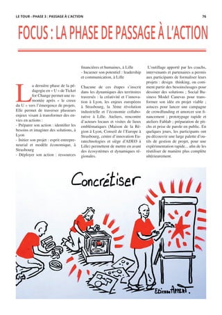FOCUS:LAPHASEDEPASSAGEÀL’ACTION
L
a dernière phase de la pé-
dagogie en « U » de Ticket
for Change permet une re-
montée après «  le creux
du U » vers l’émergence de projets.
Elle permet de traverser plusieurs
enjeux visant à transformer des en-
vies en actions :
- Préparer son action : identifier les
besoins et imaginer des solutions, à
Lyon
- Initier son projet : esprit entrepre-
neurial et modèle économique, à
Strasbourg
- Déployer son action : ressources
financières et humaines, à Lille
- Incarner son potentiel : leadership
et communication, à Lille
 
Chacune de ces étapes s’inscrit
dans les dynamiques des territoires
traversés : la créativité et l’innova-
tion à Lyon, les enjeux européens
à Strasbourg, la 3ème révolution
industrielle et l’économie collabo-
rative à Lille. Ateliers, rencontre
d’acteurs locaux et visites de lieux
emblématiques (Maison de la Ré-
gion à Lyon, Conseil de l’Europe à
Strasbourg, centre d’innovation Eu-
ratechnologies et siège d’ADEO à
Lille) permettent de mettre en avant
des écosystèmes et dynamiques ré-
gionales.
 L’outillage apporté par les coachs,
intervenants et partenaires a permis
aux participants de formaliser leurs
projets : design  thinking, ou com-
ment partir des besoins/usages pour
dessiner des solutions ; Social Bu-
siness Model Canevas pour trans-
former son idée en projet viable  ;
astuces pour lancer une campagne
de crowdfunding et amorcer son fi-
nancement  ; prototypage rapide et
ateliers Fablab ; préparation de pit-
chs et prise de parole en public. En
quelques jours, les participants ont
pu découvrir une large palette d’ou-
tils de gestion de projet, pour  une
expérimentation rapide... afin de les
réutiliser de manière plus complète
ultérieurement.
LE TOUR - PHASE 3 : PASSAGE À L’ACTION 76
 