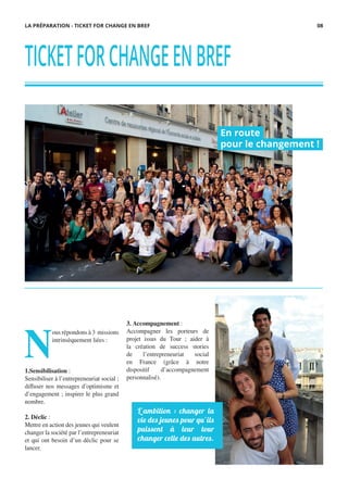 TICKETFORCHANGEENBREF
N
ous répondons à 3 missions
intrinsèquement liées :
1.Sensibilisation :
Sensibiliser à l’entrepreneuriat social ;
diffuser nos messages d’optimisme et
d’engagement ; inspirer le plus grand
nombre.
2. Déclic :
Mettre en action des jeunes qui veulent
changer la société par l’entrepreneuriat
et qui ont besoin d’un déclic pour se
lancer.
En route
pour le changement !
LA PRÉPARATION - TICKET FOR CHANGE EN BREF
L’ambition : changer la
vie des jeunes pour qu’ils
puissent à leur tour
changer celle des autres.
3. Accompagnement :
Accompagner les porteurs de
projet issus du Tour ; aider à
la création de success stories
de l’entrepreneuriat social
en France (grâce à notre
dispositif d’accompagnement
personnalisé).
08
 