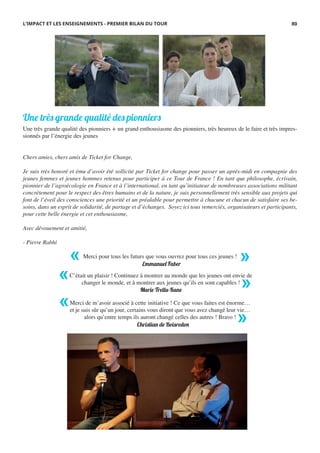 Une très grande qualité des pionniers + un grand enthousiasme des pionniers, très heureux de le faire et très impres-
sionnés par l’énergie des jeunes
Chers amies, chers amis de Ticket for Change,
Je suis très honoré et ému d’avoir été sollicité par Ticket for change pour passer un après-midi en compagnie des
jeunes femmes et jeunes hommes retenus pour participer à ce Tour de France ! En tant que philosophe, écrivain,
pionnier de l’agroécologie en France et à l’international, en tant qu’initiateur de nombreuses associations militant
concrètement pour le respect des êtres humains et de la nature, je suis personnellement très sensible aux projets qui
font de l’éveil des consciences une priorité et un préalable pour permettre à chacune et chacun de satisfaire ses be-
soins, dans un esprit de solidarité, de partage et d’échanges.  Soyez ici tous remerciés, organisateurs et participants,
pour cette belle énergie et cet enthousiasme,
Avec dévouement et amitié,
- Pierre Rabhi
Une très grande qualité des pionniers
L’IMPACT ET LES ENSEIGNEMENTS - PREMIER BILAN DU TOUR
Merci pour tous les futurs que vous ouvrez pour tous ces jeunes !
C’était un plaisir ! Continuez à montrer au monde que les jeunes ont envie de
changer le monde, et à montrer aux jeunes qu’ils en sont capables !
Merci de m’avoir associé à cette initiative ! Ce que vous faites est énorme…
et je suis sûr qu’un jour, certains vous diront que vous avez changé leur vie…
alors qu’entre temps ils auront changé celles des autres ! Bravo !
Emmanuel Faber
Marie Trellu-Kane
Christian de Boisredon
« »
« »
«
»
80
 