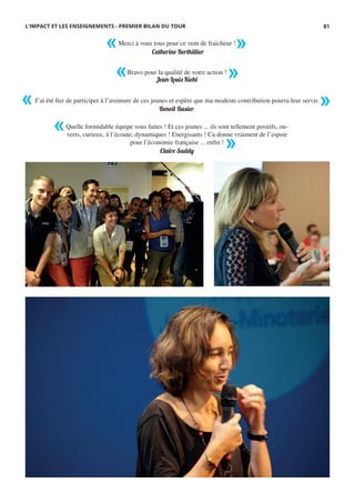 Quelle formidable équipe vous faites ! Et ces jeunes ... ils sont tellement positifs, ou-
verts, curieux, à l’écoute, dynamiques ! Energisants ! Ca donne vraiment de l’espoir
pour l’économie française ... enfin !
Merci à vous tous pour ce vent de fraicheur !
Bravo pour la qualité de votre action !
J’ai été fier de participer à l’aventure de ces jeunes et espère que ma modeste contribution pourra leur servir.
Catherine Berthillier
Jean-Louis Kiehl
Benoît Basier
Claire Saddy
« »
« »
« »
«
»
L’IMPACT ET LES ENSEIGNEMENTS - PREMIER BILAN DU TOUR 81
 