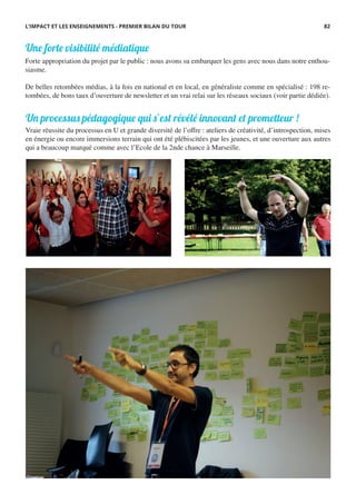 Forte appropriation du projet par le public : nous avons su embarquer les gens avec nous dans notre enthou-
siasme.
De belles retombées médias, à la fois en national et en local, en généraliste comme en spécialisé : 198 re-
tombées, de bons taux d’ouverture de newsletter et un vrai relai sur les réseaux sociaux (voir partie dédiée).
Une forte visibilité médiatique
Un processus pédagogique qui s’est révélé innovant et prometteur !
Vraie réussite du processus en U et grande diversité de l’offre : ateliers de créativité, d’introspection, mises
en énergie ou encore immersions terrain qui ont été plébiscitées par les jeunes, et une ouverture aux autres
qui a beaucoup marqué comme avec l’Ecole de la 2nde chance à Marseille.
L’IMPACT ET LES ENSEIGNEMENTS - PREMIER BILAN DU TOUR 82
 