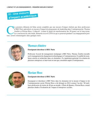 C
es premiers éléments de bilan seront complétés par une mesure d’impact réalisée par deux professeurs
d’HEC Paris spécialisés en mesure d’impact de programmes de leadership dans l’entrepreneuriat, Thomas
Astebro et Florian Hoos. L’objectif : évaluer le degré de transformation des 50 jeunes sur le long terme.
Les conclusion de cette étude, démarrée en avril 21014 et qui se poursuit pendant l’accompagnement post-
tour, seront communiquées dans quelques mois.
III - Une mesure
d’impact académique
L’IMPACT ET LES ENSEIGNEMENTS - PREMIÈRE MESURE D’IMPACT
Thomas Astebro
Enseignant-chercheur à HEC Paris
Professeur Associé de management stratégique à HEC Paris, Thomas Åstebro travaille
sur le management du changement technologique et l’entrepreneuriat. Il a publié de nom-
breux articles et recherches dans ces domaines. Il a également participé à la création de
plusieurs entreprises et intervient en tant que consultant auprès d’entrepreneurs.
Florian Hoos
Enseignant-chercheur à HEC Paris
Enseignant et chercheur à HEC Paris dans les domaines de la mesure d’impact et de
l’entrepreneuriat social, Florian Hoos a été désigné en 2014 comme l’un des “40 meil-
leurs professeurs de moins de 40 ans au monde » (Poets & Quants). Florian Hoos a mené
plusieurs études d’évaluation de l’impact d’entreprises sociales.
89
 