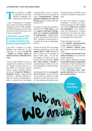 T
out commence en Inde,
en décembre 2012 lorsque
Matthieu Dardaillon em-
barque pour le Jagriti Yatra.
1 train, 12 destinations, 15 entrepre-
neurs sociaux d’exception, 450 jeunes
sélectionnés parmi 18 000 candidats,
et 8 000 km parcourus pour leur faire
découvrir la réalité de leur pays, et les
inspirer à entreprendre.
Loin d’être l’exception à la règle,
Matthieu sort bouleversé de cette
expérience. Il se lance un défi fou
: adapter ce concept unique au
monde en France, et demain en Eu-
rope…
A peine rentré, Matthieu raconte ce
voyage hors du commun et son envie
de l’adapter en France dans un ar-
ticle publié sur L’Express. Coup de
chance : parmi les premiers lecteurs
se trouvent Arnaud de Ménibus et
Madeleine Ceyrac, respectivement
président et directrice déléguée du
fonds de dotation Entreprendre&+,
dont la mission est de développer
Il était
une fois...
l’entrepreneuriat social en France.
Convaincus du très fort potentiel du
projet, Entreprendre&+ devient
partenaire-fondateur de Ticket for
Change quelques semaines plus tard,
dès juin 2013 !
Le projet est incubé de septembre à
décembre 2013 à HEC Paris, au sein
de la majeure Alternative Manage-
ment. Puis 3 experts en leadership
et transformation - Stéphane Riot,
Aymeric Marmorat et Ucka Ludovic
Ilolo – rejoignent l’aventure pour co-
construire le processus pédagogique
du Tour.
A partir de janvier 2014, une équipe
de jeunes entrepreneurs sociaux, Jo-
séphine, Boris et Adèle décident de
faire le grand saut et rejoignent le
projet à temps plein… Ils sont très
vite appuyés en régions par le ren-
fort de 5 Services Civiques : David,
Iris, Chloé, Samuel et Salomé. Et
comptent depuis le début sur le sou-
tien de Madeleine et Adrien d’Entre-
prendre&+.
Leprojetprendforme:unvoyage-dé-
clic de 12 jours à travers la France
à la rencontre des pionniers les plus
inspirants de notre pays pour réveil-
ler chez des jeunes en quête de sens,
l’entrepreneur qui sommeille en eux
et inventer ensemble le monde de de-
main.
En mars, nous lançons un appel à
candidatures : 50 jeunes sont sélec-
tionnés parmi plus de 400 candidats
avec l’aide de 40 jurys sur 4 critères
non-académiques : leur capacité à
rêver, leur détermination à changer
l’économie et la société, leur poten-
tiel de leadership et leur capacité à
communiquer leur enthousiasme.
Ticket for Change est à la fois :
• Une initiative entrepreneuriale,
soutenue par des entrepreneurs,
• Une initiative d’intérêt géné-
ral, soutenue au plus haut niveau de
l’Etat,
• Une initiative pour inventer l’éco-
nomie de demain, avec le soutien de
grandes entreprises.
• Une initiative cherchant à inventer
de nouvelles manières d’apprendre
et développer l’esprit entrepreneurial
des jeunes, avec le soutien d’institu-
tions d’enseignement supérieur.
• Un mouvement pour entre-
prendre autrement dans notre pays,
par et pour les jeunes.
Inspiré par le tour de l’Inde
en train de Gandhi en 1915,
ce voyage a changé la vie de
milliers de jeunes depuis 1997.
LA PRÉPARATION - TICKET FOR CHANGE EN BREF 09
 