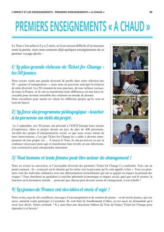 Le Tour s’est achevé il y a 2 mois, et il est encore difﬁcile d’en mesurer
toute la portée, mais nous retenons déjà quelques enseignements de ce
premier voyage-déclic :
1/ La plus grande richesse de Ticket for Change :
les 50 jeunes.
Nous avions voulu une grande diversité de profils dans notre sélection des
50 « graines d’entrepreneurs », mais nous ne pouvions anticiper la richesse
de cette diversité. Les 50 viennent de tous parcours, de tous milieux sociaux,
de toute la France, et ils ont su transformer leurs différences en une force in-
croyable pour inventer ensemble des solutions au monde de demain.
Nous travaillons pour mettre en valeur les différents projets qu’ils sont en
train de lancer.
2/ La force du programme pédagogique : toucher
à la personne au-delà du projet.
Le 5 septembre, nos 50 jeunes ont présenté à l’ESCP Europe leurs retours
d’expérience, idées et projets devant un jury de plus de 400 personnes.
Au-delà des projets d’entrepreneuriat social, ce que nous avons retenu de
leurs interventions, c’est que Ticket for Change les a aidés à devenir entre-
preneurs de leur propre vie… À travers le Tour, ils ont pu trouver en eux la
confiance nécessaire pour agir et transformer leur révolte en une détermina-
tion constructive pour entreprendre autrement.
3/ Tout homme et toute femme peut être acteur de changement !
Nous en avions la conviction, et l’incroyable diversité des pionniers Ticket for Change l’a confirmée. Tous ont un
point commun : ils « avancent sur le chemin qui les mène vers la personne qu’ils sont appelés à être ». Tous ces pion-
niers sont des individus ordinaires avec une détermination extraordinaire qui ont su gagner en impact en prenant des
risques ! Tous cherchent au quotidien à concilier pérennité économique et impact social, quel que soit le secteur, la
fonction ou la formation initiale… prouvant que chacun peut devenir acteur de changement, à son échelle !
4/ Les jeunes de France ont des idées et envie d’agir !
Nous avons reçu de très nombreux messages d’encouragement et de soutien de jeunes – et de moins jeunes, qui eux
aussi, auraient voulu participer à l’aventure. Ils sont bien là, bouillonnant d’idées, et eux-aussi ne demandent qu’à
avoir leur déclic. Notre certitude ? Il y aura bien une deuxième édition du Tour de France Ticket for Change pour
répondre à ce besoin !
PREMIERSENSEIGNEMENTS«ACHAUD»
L’IMPACT ET LES ENSEIGNEMENTS - PREMIERS ENSEIGNEMENTS « A CHAUD » 90
 
