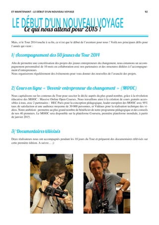 Mais, si le Tour 2014 touche à sa fin, ce n’est que le début de l’aventure pour nous ! Voilà nos principaux défis pour
l’année qui vient :
1/ Accompagnement des 50 jeunes du Tour 2014
Afin de permettre une concrétisation des projets des jeunes entrepreneurs du changement, nous entamons un accom-
pagnement personnalisé de 10 mois en collaboration avec nos partenaires et des structures dédiées à l’accompagne-
ment d’entrepreneurs.
Nous organiserons régulièrement des événements pour vous donner des nouvelles de l’avancée des projets.
 
2/ Cours en ligne « Devenir entrepreneur du changement » (MOOC)
Nous capitalisons sur les contenus du Tour pour susciter le déclic auprès du plus grand nombre, grâce à la révolution
éducative des MOOC : Massive Online Open Courses. Nous travaillons ainsi à la création de cours gratuits acces-
sibles à tous, avec 2 partenaires : HEC Paris pour la conception pédagogique, leader européen des MOOC avec 95%
taux de satisfaction et une audience moyenne de 30 000 personnes, et Vidéaux pour la réalisation technique des vi-
déos. Notre ambition : permettre au plus grand nombre de bénéficier de notre programme pédagogique et des conseils
de nos 40 pionniers. Le MOOC sera disponible sur la plateforme Coursera, première plateforme mondiale, à partir
de janvier 2015.
 
3/ Documentaires télévisés
Deux réalisateurs nous ont accompagnés pendant les 10 jours du Tour et préparent des documentaires télévisés sur
cette première édition. A suivre… ;)
LEDÉBUTD’UNNOUVEAUVOYAGECe qui nous attend pour 2015 !
ET MAINTENANT - LE DÉBUT D’UN NOUVEAU VOYAGE 92
 
