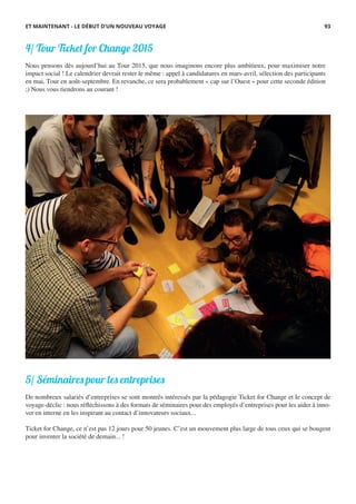 4/ Tour Ticket for Change 2015
Nous pensons dès aujourd’hui au Tour 2015, que nous imaginons encore plus ambitieux, pour maximiser notre
impact social ! Le calendrier devrait rester le même : appel à candidatures en mars-avril, sélection des participants
en mai, Tour en août-septembre. En revanche, ce sera probablement « cap sur l’Ouest » pour cette seconde édition
;) Nous vous tiendrons au courant !
ET MAINTENANT - LE DÉBUT D’UN NOUVEAU VOYAGE 93
5/ Séminaires pour les entreprises
De nombreux salariés d’entreprises se sont montrés intéressés par la pédagogie Ticket for Change et le concept de
voyage-déclic : nous réfléchissons à des formats de séminaires pour des employés d’entreprises pour les aider à inno-
ver en interne en les inspirant au contact d’innovateurs sociaux...
 
Ticket for Change, ce n’est pas 12 jours pour 50 jeunes. C’est un mouvement plus large de tous ceux qui se bougent
pour inventer la société de demain... !
 