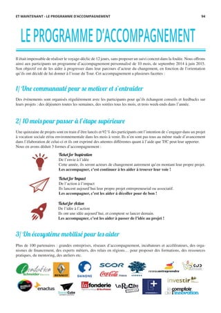 LEPROGRAMMED’ACCOMPAGNEMENT
Il était impensable de réaliser le voyage-déclic de 12 jours, sans proposer un suivi concret dans la foulée. Nous offrons
ainsi aux participants un programme d’accompagnement personnalisé de 10 mois, de septembre 2014 à juin 2015.
Son objectif est de les aider à progresser dans leur parcours d’acteur du changement, en fonction de l’orientation
qu’ils ont décidé de lui donner à l’issue du Tour. Cet accompagnement a plusieurs facettes :
1/ Une communauté pour se motiver et s’entraider
Des évènements sont organisés régulièrement avec les participants pour qu’ils échangent conseils et feedbacks sur
leurs projets : des déjeuners toutes les semaines, des soirées tous les mois, et trois week-ends dans l’année.
2/ 10 mois pour passer à l’étape supérieure
Une quinzaine de projets sont en train d’être lancés et 92 % des participants ont l’intention de s’engager dans un projet
à vocation sociale et/ou environnementale dans les mois à venir. Ils n’en sont pas tous au même stade d’avancement
dans l’élaboration de celui-ci et ils ont exprimé des attentes différentes quant à l’aide que TfC peut leur apporter.
Nous en avons déduit 3 formes d’accompagnement :
3/ Un écosystème mobilisé pour les aider
Plus de 100 partenaires : grandes entreprises, réseaux d’accompagnement, incubateurs et accélérateurs, des orga-
nismes de financement, des experts métiers, des relais en régions… pour proposer des formations, des ressources
pratiques, du mentoring, des ateliers etc.
ET MAINTENANT - LE PROGRAMME D’ACCOMPAGNEMENT
Ticket for Action
De l’idée à l’action
Ils ont une idée aujourd’hui, et comptent se lancer demain.
Les accompagner, c’est les aider à passer de l’idée au projet !
Ticket for Inspiration
De l’envie à l’idée
Cette année, ils seront acteurs de changement autrement qu’en montant leur propre projet.
Les accompagner, c’est continuer à les aider à trouver leur voie !
Ticket for Impact
De l’action à l’impact
Ils lancent aujourd’hui leur propre projet entrepreneurial ou associatif.
Les accompagner, c’est les aider à décoller pour de bon !
94
 