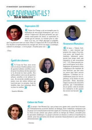 Impression 3D
Ticket for Change a été un tremplin pour la
réalisation de mon projet d'entreprise, qui vise à
utiliser l’impression 3D pour permettre aux per-
sonnes malvoyantes de mieux se représenter le
monde qui les entoure. Le toucher peut se subs-
tituer à la vue, via l'objet physique et palpable,
QUEDEVIENNENT-ILS?Ils se lancent
Égalié des chances
À l’issue du Tour, nous avons
créé un réseau d'ambassadeurs issus
de quartiers urbains sensibles, recru-
tés pour l'excellence de leur parcours
et la diversité de leurs profils. Nos
ambassadeurs sont issus de quartiers
urbains sensibles et de milieux ru-
raux.. Ils seront des modèles pour les
jeunes issus des même milieux qui
n'arrivent pas à se projeter, faute de
modèles dans leur entourage direct
ou dans les médias.
- Sarah et Monika
RessourcesHumaines
Je lance « Talents Soli-
daires », unes structure qui
propose des stages d’un nou-
veau genre, par lesquels des
étudiants talentueux parta-
geront leur temps entre une
entreprise et une association
(4/5 – 1/5). Notre premier im-
pact social repose sur le déve-
loppement du potentiel et des
compétences des étudiants de
tous horizons, par leur mise
en action dans deux univers
différents. L’étudiant est vé-
ritablement acteur de son ex-
périence, et lui donne un sens
particulier. Notre deuxième
impact social est de créer de la
porosité, par l’intermédiaire
de ces jeunes, entre le monde
de l’entreprise et des acteurs
du secteur non lucratif.
- Félix
Culture du Fonio
Le projet « Sen Women Up » que je lance avec quatre amis a pour but d’encoura-
ger l'entrepreneuriat social des femmes au Sénégal. Nous souhaitons commencer par
un projet sur la transformation du fonio auprès de 15 femmes du village de Kédougou.
Le fonio est une céréale sans gluten cultivée en Afrique de l’Ouest, conseillée pour
les personnes diabétiques. Le projet va former ces femmes à cultiver et transformer la
céréale, pour leur permettre de devenir autonome financièrement et auto-suffisantes
alimentairement.
- Antoine
ET MAINTENANT - QUE DEVIENNENT-ILS ?
«
» «
»
«
»
«
»
que l’on peut tenir entre ses main. Grâce à l’impression 3D, il est possible de
leur faciliter la représentation de concepts très divers de nature scientifique,
culturel ou artistique : c’est le projet « Toucher pour voir ».
- Chris
95
 