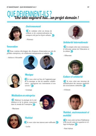 QUEDEVIENNENT-ILS?Une idée aujourd’hui...un projet demain !
Environnement
Je souhaite créer un réseau de
collecte et de commercialisation du
compost créé par les foyers urbains.
- Florence
Culture et solidarité
Je veux créer une structure de
mutualisation des moyens matériels
des associations culturelles.
- Clément
Habitat, environnement et
mobilité
Je veux créer un lieu d’habitation
et de travail, entre éco-quartier et vil-
lage écologique.
- Paul-Adrien
ET MAINTENANT - QUE DEVIENNENT-ILS ?
Innovation
Nous voulons développer des d'espaces d'innovation au sein de
grandes entreprises, où collaborent entrepreneurs et salariés.
- Adrien et Alexandre
« »
«
»
Musique
Je veux créer un lieu où l’apprentissage
de la musique se fait de manière collabo-
rative : partageons nos instruments et nos
savoirs !
- Louange
«
»
«
»
Méditation en entreprise
Déployer la pratique de la mé-
ditation et de la pleine conscience
dans le monde de l’entreprise.
- Marianne
«
»
Habitat
Je veux créer une maison auto-suffisante.
- Leslie
« »
Solidarité internationale
Je compte créer une communau-
té africaine autour de l'éducation et
la culture.
- Alhassane
«
»
«
»
97
 
