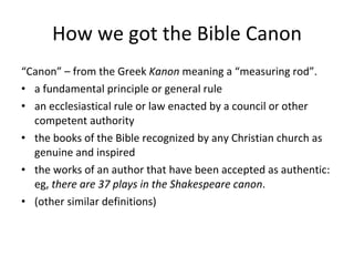 How we got the Bible Canon “ Canon” – from the Greek  Kanon  meaning a “measuring rod”.  a fundamental principle or general rule an ecclesiastical rule or law enacted by a council or other competent authority the books of the Bible recognized by any Christian church as genuine and inspired the works of an author that have been accepted as authentic: eg,  there are 37 plays in the Shakespeare canon . (other similar definitions) 